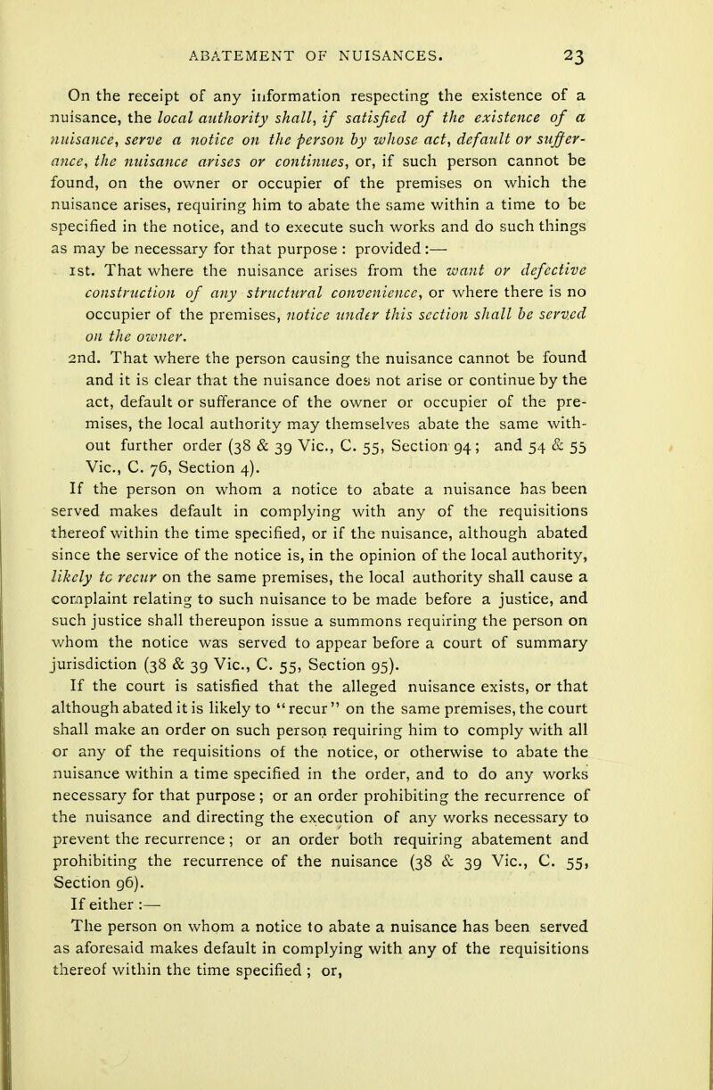 On the receipt of any information respecting the existence of a nuisance, the local authority shall, if satisfied of the existence of a nuisance, serve a notice on the person by whose act, default or suffer- ance, the nuisance arises or continues, or, if such person cannot be found, on the owner or occupier of the premises on which the nuisance arises, requiring him to abate the same within a time to be specified in the notice, and to execute such works and do such things as may be necessary for that purpose : provided:— 1 st. That where the nuisance arises from the want or defective construction of any structural convenience, or where there is no occupier of the premises, notice under this section shall be served on the owner. 2nd. That where the person causing the nuisance cannot be found and it is clear that the nuisance does not arise or continue by the act, default or sufferance of the owner or occupier of the pre- mises, the local authority may themselves abate the same with- out further order (38 & 39 Vic, C. 55, Section 94; and 54 & 55 Vic, C. 76, Section 4). If the person on whom a notice to abate a nuisance has been served makes default in complying with any of the requisitions thereof within the time specified, or if the nuisance, although abated since the service of the notice is, in the opinion of the local authority, likely tc recur on the same premises, the local authority shall cause a complaint relating to such nuisance to be made before a justice, and such justice shall thereupon issue a summons requiring the person on whom the notice was served to appear before a court of summary jurisdiction (38 & 39 Vic, C. 55, Section 95). If the court is satisfied that the alleged nuisance exists, or that although abated it is likely to recur on the same premises, the court shall make an order on such person requiring him to comply with all or any of the requisitions of the notice, or otherwise to abate the nuisance within a time specified in the order, and to do any works necessary for that purpose; or an order prohibiting the recurrence of the nuisance and directing the execution of any works necessary to prevent the recurrence; or an order both requiring abatement and prohibiting the recurrence of the nuisance (38 & 39 Vic, C. 55, Section g6). If either :— The person on whom a notice to abate a nuisance has been served as aforesaid makes default in complying with any of the requisitions thereof within the time specified ; or,