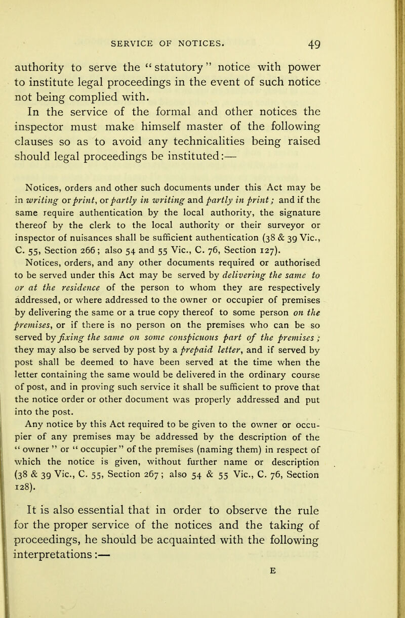 authority to serve the statutory notice with power to institute legal proceedings in the event of such notice not being complied with. In the service of the formal and other notices the inspector must make himself master of the following clauses so as to avoid any technicalities being raised should legal proceedings be instituted:— Notices, orders and other such documents under this Act may be in writing or print, or partly in writing and partly in print; and if the same require authentication by the local authority, the signature thereof by the clerk to the local authority or their surveyor or inspector of nuisances shall be sufficient authentication (38 & 39 Vic, C. 55, Section 266; also 54 and 55 Vic, C. 76, Section 127). Notices, orders, and any other documents required or authorised to be served under this Act may be served by delivering the same to or at the residence of the person to whom they are respectively addressed, or where addressed to the owner or occupier of premises by delivering the same or a true copy thereof to some person on the premises, or if there is no person on the premises who can be so served by fixing the same on some conspicuous part of the premises ; they may also be served by post by a prepaid letter, and if served by post shall be deemed to have been served at the time when the letter containing the same would be delivered in the ordinary course of post, and in proving such service it shall be sufficient to prove that the notice order or other document was properly addressed and put into the post. Any notice by this Act required to be given to the owner or occu- pier of any premises may be addressed by the description of the  owner  or  occupier of the premises (naming them) in respect of which the notice is given, without further name or description (38 & 39 Vic, C. 55, Section 267; also 54 & 55 Vic, C. 76, Section 128). It is also essential that in order to observe the rule for the proper service of the notices and the taking of proceedings, he should be acquainted with the following interpretations:— E