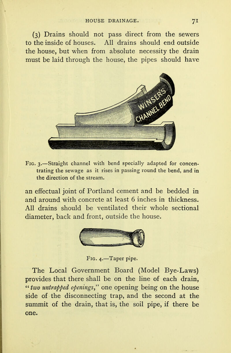 (3) Drains should not pass direct from the sewers to the inside of houses. All drains should end outside the house, but when from absolute necessity the drain must be laid through the house, the pipes should have Fig. 3.—Straight channel with bend specially adapted for concen- trating the sewage as it rises in passing round the bend, and in the direction of the stream. an effectual joint of Portland cement and be bedded in and around with concrete at least 6 inches in thickness. All drains should be ventilated their whole sectional diameter, back and front, outside the house. Fig. 4.—Taper pipe. The Local Government Board (Model Bye-Laws) provides that there shall be on the line of each drain,  two untrapped openings one opening being on the house side of the disconnecting trap, and the second at the summit of the drain, that is, the soil pipe, if there be one.