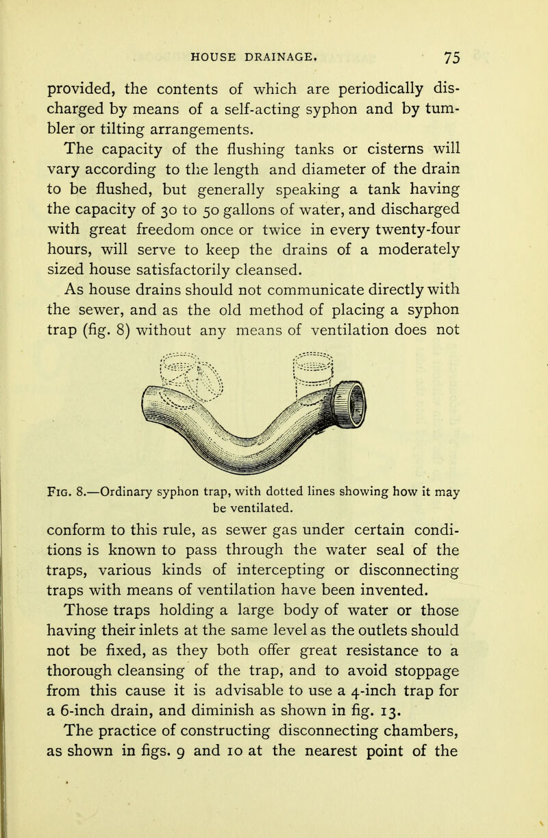 provided, the contents of which are periodically dis- charged by means of a self-acting syphon and by tum- bler or tilting arrangements. The capacity of the flushing tanks or cisterns will vary according to the length and diameter of the drain to be flushed, but generally speaking a tank having the capacity of 30 to 50 gallons of water, and discharged with great freedom once or twice in every twenty-four hours, will serve to keep the drains of a moderately sized house satisfactorily cleansed. As house drains should not communicate directly with the sewer, and as the old method of placing a syphon trap (fig. 8) without any means of ventilation does not Fig. 8.—Ordinary syphon trap, with dotted lines showing how it may be ventilated. conform to this rule, as sewer gas under certain condi- tions is known to pass through the water seal of the traps, various kinds of intercepting or disconnecting traps with means of ventilation have been invented. Those traps holding a large body of water or those having their inlets at the same level as the outlets should not be fixed, as they both offer great resistance to a thorough cleansing of the trap, and to avoid stoppage from this cause it is advisable to use a 4-inch trap for a 6-inch drain, and diminish as shown in fig. 13. The practice of constructing disconnecting chambers, as shown in figs. 9 and 10 at the nearest point of the