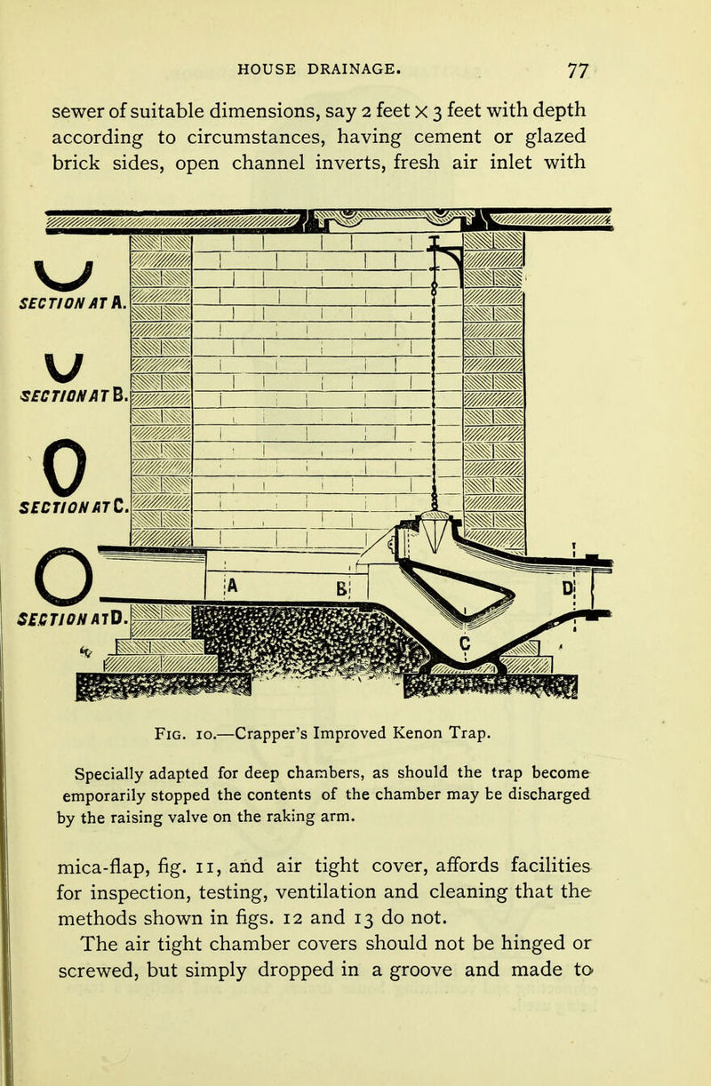 sewer of suitable dimensions, say 2 feet x 3 feet with depth according to circumstances, having cement or glazed brick sides, open channel inverts, fresh air inlet with Fig. 10.—Crapper's Improved Kenon Trap. Specially adapted for deep chambers, as should the trap become emporarily stopped the contents of the chamber may be discharged by the raising valve on the raking arm. mica-flap, fig. 11, and air tight cover, affords facilities for inspection, testing, ventilation and cleaning that the methods shown in figs. 12 and 13 do not. The air tight chamber covers should not be hinged or screwed, but simply dropped in a groove and made to