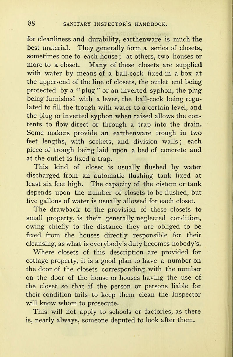 for cleanliness and durability, earthenware is much the best material. They generally form a series of closets, sometimes one to each house; at others, two houses or more to a closet. Many of these closets are supplied with water by means of a ball-cock fixed in a box at the upper-end of the line of closets, the outlet end being protected by a  plug  or an inverted syphon, the plug being furnished with a lever, the ball-cock being regu- lated to fill the trough with water to a certain level, and the plug or inverted syphon when raised allows the con- tents to flow direct or through a trap into the drain. Some makers provide an earthenware trough in two feet lengths, with sockets, and division walls; each piece of trough being laid upon a bed of concrete and at the outlet is fixed a trap. This kind of closet is usually flushed by water discharged from an automatic flushing tank fixed at least six feet high. The capacity of the cistern or tank depends upon the number of closets to be flushed, but five gallons of water is usually allowed for each closet. The drawback to the provision of these closets to small property, is their generally neglected condition, owing chiefly to the distance they are obliged to be fixed from the houses directly responsible for their cleansing, as what is everybody's duty becomes nobody's. Where closets of this description are provided for cottage property, it is a good plan to have a number on the door of the closets corresponding with the number on the door of the house or houses having the use of the closet so that if the person or persons liable for their condition fails to keep them clean the Inspector will know whom to prosecute. This will not apply to schools or factories, as there is, nearly always, someone deputed to look after them.