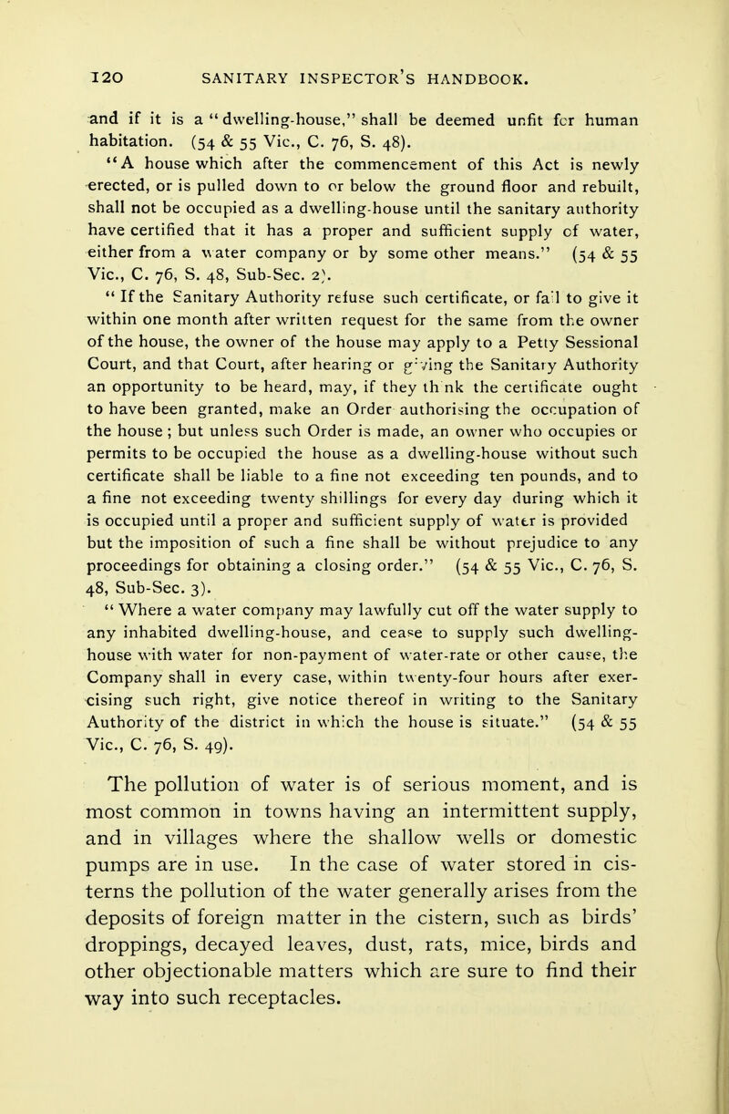 and if it is a  dwelling-house, shall be deemed unfit for human habitation. (54 & 55 Vic, C. 76, S. 48). A house which after the commencement of this Act is newly- erected, or is pulled down to or below the ground floor and rebuilt, shall not be occupied as a dwelling-house until the sanitary authority have certified that it has a proper and sufficient supply of water, either from a water company or by some other means. (54 & 55 Vic, C. 76, S. 48, Sub-Sec. 2).  If the Sanitary Authority refuse such certificate, or fail to give it within one month after written request for the same from the owner of the house, the owner of the house may apply to a Petty Sessional Court, and that Court, after hearing or g:ving the Sanitary Authority an opportunity to be heard, may, if they th nk the certificate ought to have been granted, make an Order authorising the occupation of the house ; but unless such Order is made, an owner who occupies or permits to be occupied the house as a dwelling-house without such certificate shall be liable to a fine not exceeding ten pounds, and to a fine not exceeding twenty shillings for every day during which it is occupied until a proper and sufficient supply of water is provided but the imposition of such a fine shall be without prejudice to any proceedings for obtaining a closing order. (54 & 55 Vic, C. 76, S. 48, Sub-Sec 3).  Where a water company may lawfully cut off the water supply to any inhabited dwelling-house, and cease to supply such dwelling- house with water for non-payment of water-rate or other cause, the Company shall in every case, within twenty-four hours after exer- cising such right, give notice thereof in writing to the Sanitary Authority of the district in which the house is situate. (54 & 55 Vic, C. 76, S. 49). The pollution of water is of serious moment, and is most common in towns having an intermittent supply, and in villages where the shallow wells or domestic pumps are in use. In the case of water stored in cis- terns the pollution of the water generally arises from the deposits of foreign matter in the cistern, such as birds' droppings, decayed leaves, dust, rats, mice, birds and other objectionable matters which are sure to find their way into such receptacles.