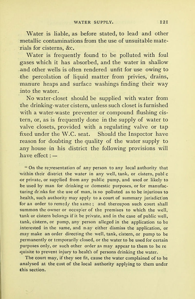 Water is liable, as before stated, to lead and other metallic contaminations from the use of unsuitable mate- rials for cisterns, &c. Water is frequently found to be polluted with foul gases which it has absorbed, and the water in shallow and other wells is often rendered unfit for use owing to the percolation of liquid matter from privies, drains, manure heaps and surface washings finding their way into the water. No water-closet should be supplied with water from the drinking-water cistern, unless such closet is furnished with a water-waste preventer or compound flushing cis- tern, or, as is frequently done in the supply of water to valve closets, provided with a regulating valve or tap fixed under the W.C. seat. Should the Inspector have reason for doubting the quality of the water supply to .any house in his district the following provisions will have effect : —  On the representation of any person to any local authority that within their district the water in any well, tank, or cistern, publ c or private, or supplied from any public pump, and used or likely to be used by man for drinking or domestic purposes, or for manufac- turing drinks for the use of man, is so polluted as to be injurious to health, such authority may apply to a court of summary jurisdiction for an order to remedy the same ; and thereupon such court shall summon the owner or occupier of the premises to which the well, tank or cistern belongs if it be private, and in the case of public well, tank, cistern, or pump, any person alleged in the application to be interested in the same, and may either dismiss the application, or may make an order directing the well, tank, cistern, or pump to be permanently or temporarily closed, or the water to be used for certain purposes only, or such other order as may appear to them to be re >quisite to prevent injury to health of persons drinking the water. The court may, if they see fit, cause the water complained of to be analysed at the cost of the local authority applying to them under this section.