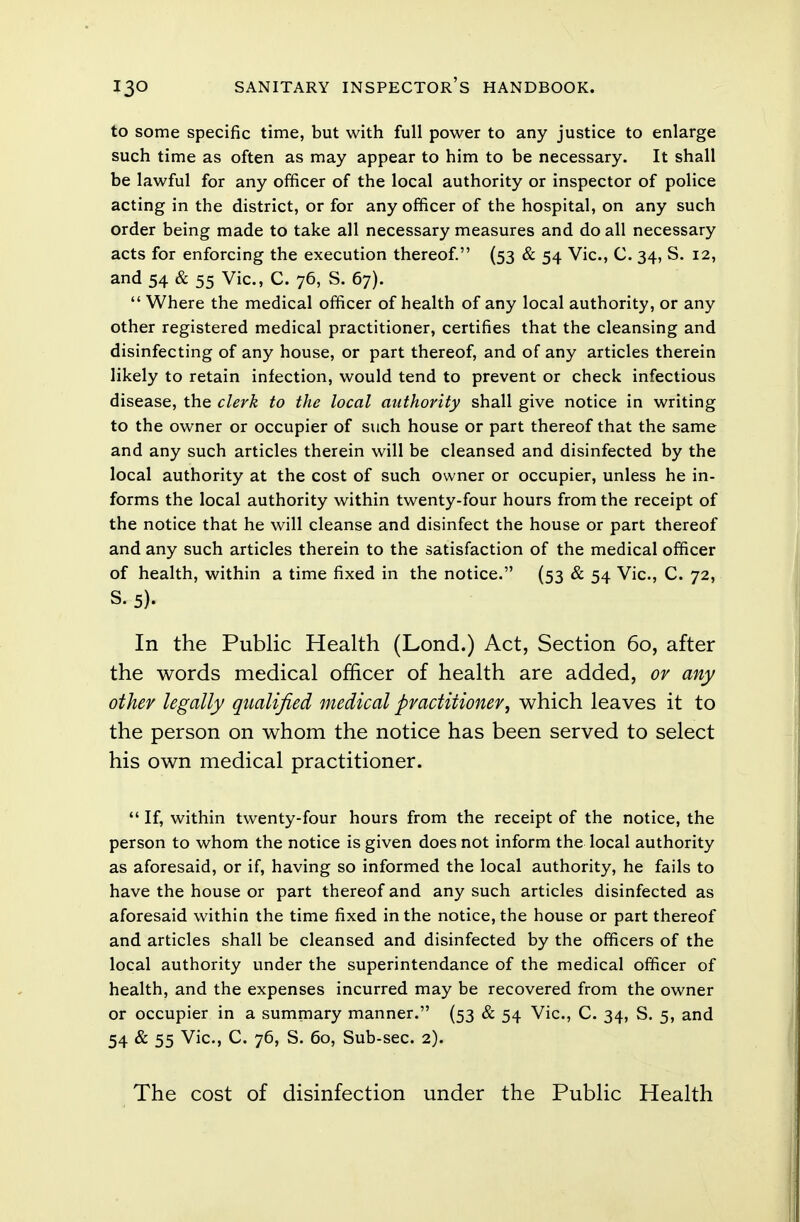 to some specific time, but with full power to any justice to enlarge such time as often as may appear to him to be necessary. It shall be lawful for any officer of the local authority or inspector of police acting in the district, or for any officer of the hospital, on any such order being made to take all necessary measures and do all necessary acts for enforcing the execution thereof. (53 & 54 Vic, C. 34, S. 12, and 54 & 55 Vic, C. 76, S. 67).  Where the medical officer of health of any local authority, or any other registered medical practitioner, certifies that the cleansing and disinfecting of any house, or part thereof, and of any articles therein likely to retain infection, would tend to prevent or check infectious disease, the clerk to the local authority shall give notice in writing to the owner or occupier of such house or part thereof that the same and any such articles therein will be cleansed and disinfected by the local authority at the cost of such owner or occupier, unless he in- forms the local authority within twenty-four hours from the receipt of the notice that he will cleanse and disinfect the house or part thereof and any such articles therein to the satisfaction of the medical officer of health, within a time fixed in the notice. (53 & 54 Vic, C. 72, S.5). In the Public Health (Lond.) Act, Section 60, after the words medical officer of health are added, or any other legally qualified medical practitioner, which leaves it to the person on whom the notice has been served to select his own medical practitioner.  If, within twenty-four hours from the receipt of the notice, the person to whom the notice is given does not inform the local authority as aforesaid, or if, having so informed the local authority, he fails to have the house or part thereof and any such articles disinfected as aforesaid within the time fixed in the notice, the house or part thereof and articles shall be cleansed and disinfected by the officers of the local authority under the superintendance of the medical officer of health, and the expenses incurred may be recovered from the owner or occupier in a summary manner. (53 & 54 Vic, C. 34, S. 5, and 54 & 55 Vic, C. 76, S. 60, Sub-sec. 2). The cost of disinfection under the Public Health