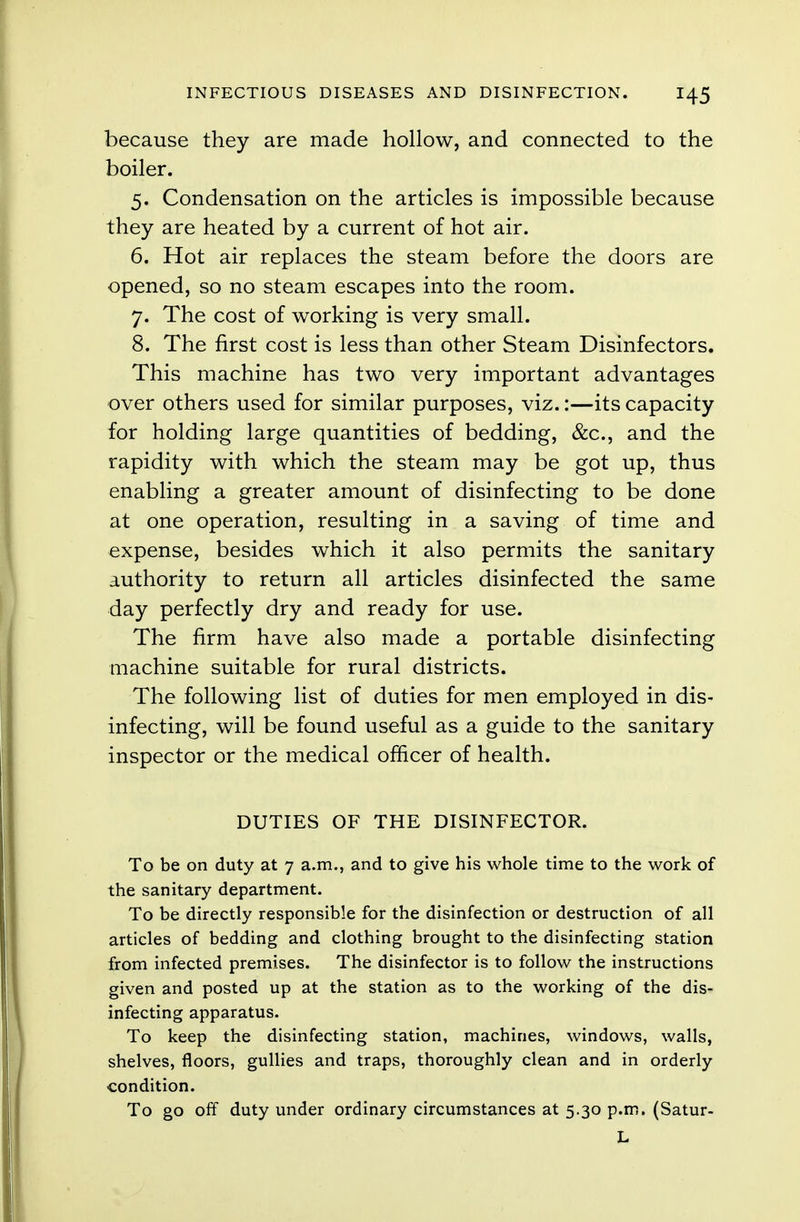 because they are made hollow, and connected to the boiler. 5. Condensation on the articles is impossible because they are heated by a current of hot air. 6. Hot air replaces the steam before the doors are opened, so no steam escapes into the room. 7. The cost of working is very small. 8. The first cost is less than other Steam Disinfectors. This machine has two very important advantages over others used for similar purposes, viz.:—its capacity for holding large quantities of bedding, &c, and the rapidity with which the steam may be got up, thus enabling a greater amount of disinfecting to be done at one operation, resulting in a saving of time and expense, besides which it also permits the sanitary authority to return all articles disinfected the same day perfectly dry and ready for use. The firm have also made a portable disinfecting machine suitable for rural districts. The following list of duties for men employed in dis- infecting, will be found useful as a guide to the sanitary inspector or the medical officer of health. DUTIES OF THE DISINFECTOR. To be on duty at 7 a.m., and to give his whole time to the work of the sanitary department. To be directly responsible for the disinfection or destruction of all articles of bedding and clothing brought to the disinfecting station from infected premises. The disinfector is to follow the instructions given and posted up at the station as to the working of the dis- infecting apparatus. To keep the disinfecting station, machines, windows, walls, shelves, floors, gullies and traps, thoroughly clean and in orderly condition. To go off duty under ordinary circumstances at 5.30 p.m. (Satur- L