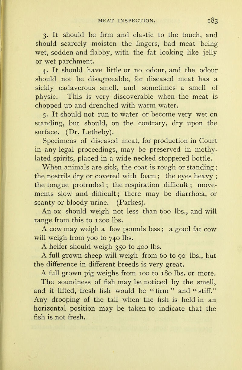 3. It should be firm and elastic to the touch, and should scarcely moisten the fingers, bad meat being wet, sodden and flabby, with the fat looking like jelly or wet parchment. 4. It should have little or no odour, and the odour should not be disagreeable, for diseased meat has a sickly cadaverous smell, and sometimes a smell of physic. This is very discoverable when the meat is chopped up and drenched with warm water. 5. It should not run to water or become very wet on standing, but should, on the contrary, dry upon the surface. (Dr. Letheby). Specimens of diseased meat, for production in Court in any legal proceedings, may be preserved in methy- lated spirits, placed in a wide-necked stoppered bottle. When animals are sick, the coat is rough or standing; the nostrils dry or covered with foam ; the eyes heavy ; the tongue protruded ; the respiration difficult ; move- ments slow and difficult; there may be diarrhoea, or scanty or bloody urine. (Parkes). An ox should weigh not less than 600 lbs., and will range from this to 1200 lbs. A cow may weigh a few pounds less ; a good fat cow will weigh from 700 to 740 lbs. A heifer should weigh 350 to 400 lbs. A full grown sheep will weigh from 60 to 90 lbs., but the difference in different breeds is very great. A full grown pig weighs from 100 to 180 lbs. or more. The soundness of fish may be noticed by the smell, and if lifted, fresh fish would be firm and stiff. Any drooping of the tail when the fish is held in an horizontal position may be taken to indicate that the fish is not fresh.