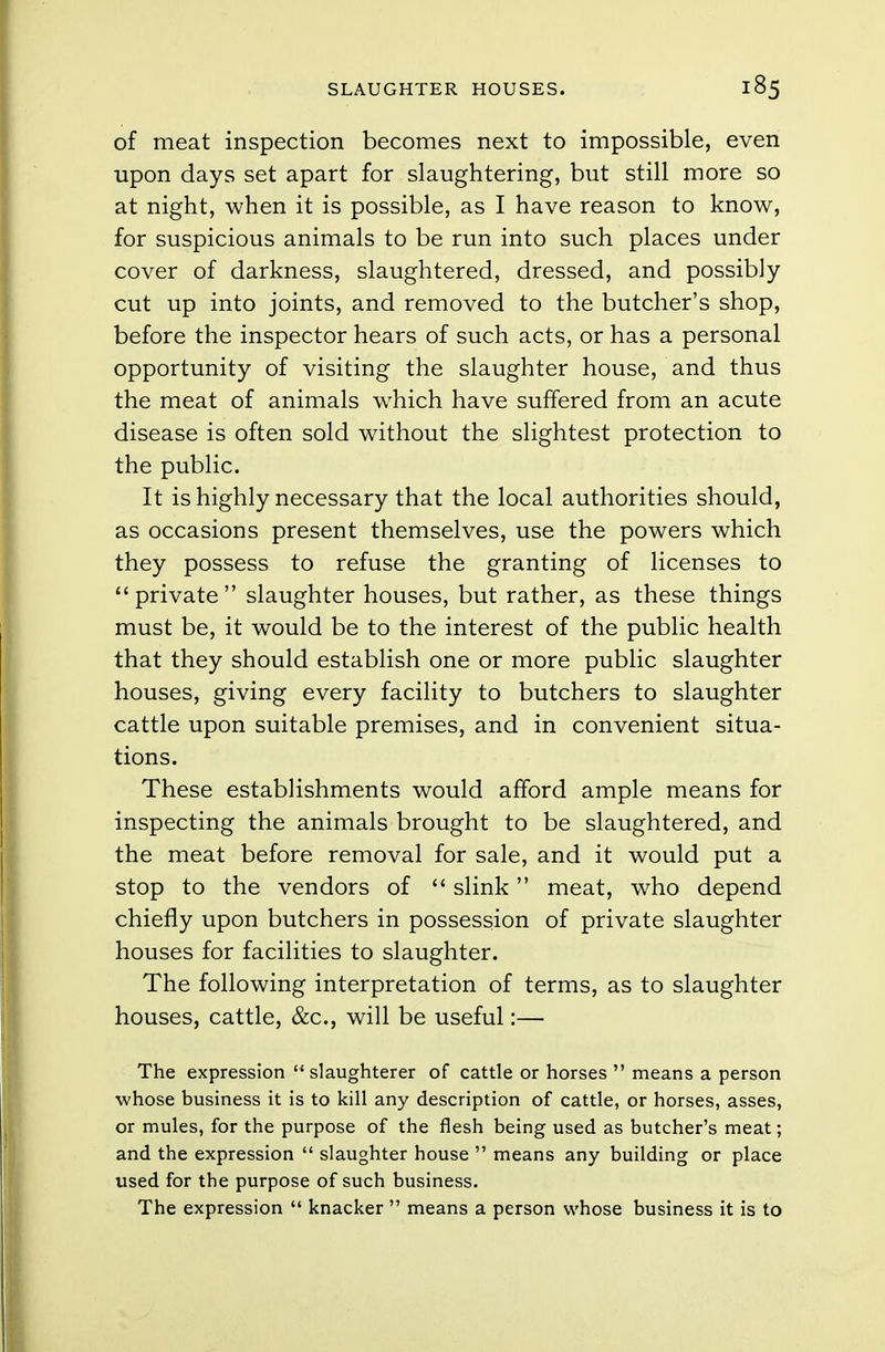 of meat inspection becomes next to impossible, even upon days set apart for slaughtering, but still more so at night, when it is possible, as I have reason to know, for suspicious animals to be run into such places under cover of darkness, slaughtered, dressed, and possibly cut up into joints, and removed to the butcher's shop, before the inspector hears of such acts, or has a personal opportunity of visiting the slaughter house, and thus the meat of animals which have suffered from an acute disease is often sold without the slightest protection to the public. It is highly necessary that the local authorities should, as occasions present themselves, use the powers which they possess to refuse the granting of licenses to private slaughter houses, but rather, as these things must be, it would be to the interest of the public health that they should establish one or more public slaughter houses, giving every facility to butchers to slaughter cattle upon suitable premises, and in convenient situa- tions. These establishments would afford ample means for inspecting the animals brought to be slaughtered, and the meat before removal for sale, and it would put a stop to the vendors of  slink meat, who depend chiefly upon butchers in possession of private slaughter houses for facilities to slaughter. The following interpretation of terms, as to slaughter houses, cattle, &c, will be useful:— The expression  slaughterer of cattle or horses  means a person •whose business it is to kill any description of cattle, or horses, asses, or mules, for the purpose of the flesh being used as butcher's meat; and the expression  slaughter house  means any building or place used for the purpose of such business. The expression  knacker  means a person whose business it is to