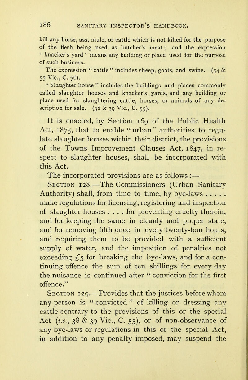kill any horse, ass, mule, or cattle which is not killed for the purpose of the flesh being used as butcher's meat; and the expression  knacker's yard means any building or place used for the purpose of such business. The expression  cattle  includes sheep, goats, and swine. (54 & 55 Vic, C. 76).  Slaughter house  includes the buildings and places commonly called slaughter houses and knacker's yards, and any building or place used for slaughtering cattle, horses, or animals of any de- scription for sale. (38 & 39 Vic, C. 55). It is enacted, by Section 169 of the Public Health Act, 1875, that to enable urban authorities to regu- late slaughter houses within their district, the provisions of the Towns Improvement Clauses Act, 1847, in re- spect to slaughter houses, shall be incorporated with this Act. The incorporated provisions are as follows :— Section 128.—The Commissioners (Urban Sanitary Authority) shall, from time to time, by bye-laws make regulations for licensing, registering and inspection of slaughter houses .... for preventing cruelty therein, and for keeping the same in cleanly and proper state, and for removing filth once in every twenty-four hours, and requiring them to be provided with a sufficient supply of water, and the imposition of penalties not exceeding £5 for breaking the bye-laws, and for a con- tinuing offence the sum of ten shillings for every day the nuisance is continued after  conviction for the first offence. Section 129.—Provides that the justices before whom any person is  convicted  of killing or dressing any cattle contrary to the provisions of this or the special Act (i.e., 38 & 39 Vic, C. 55), or of non-observance of any bye-laws or regulations in this or the special Act, in addition to any penalty imposed, may suspend the