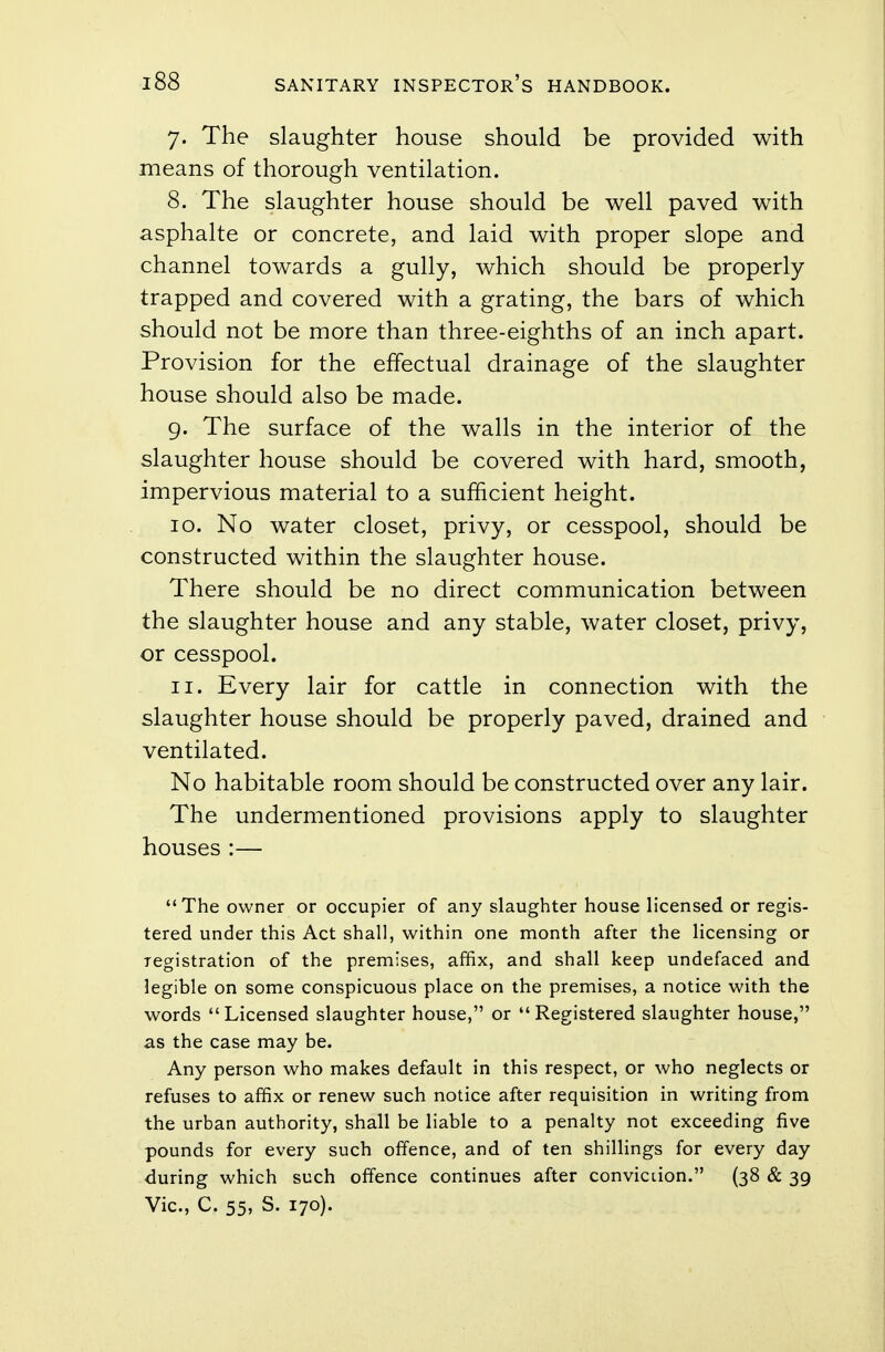 7. The slaughter house should be provided with means of thorough ventilation. 8. The slaughter house should be well paved with asphalte or concrete, and laid with proper slope and channel towards a gully, which should be properly trapped and covered with a grating, the bars of which should not be more than three-eighths of an inch apart. Provision for the effectual drainage of the slaughter house should also be made. 9. The surface of the walls in the interior of the slaughter house should be covered with hard, smooth, impervious material to a sufficient height. 10. No water closet, privy, or cesspool, should be constructed within the slaughter house. There should be no direct communication between the slaughter house and any stable, water closet, privy, or cesspool. 11. Every lair for cattle in connection with the slaughter house should be properly paved, drained and ventilated. No habitable room should be constructed over any lair. The undermentioned provisions apply to slaughter houses:— The owner or occupier of any slaughter house licensed or regis- tered under this Act shall, within one month after the licensing or registration of the premises, affix, and shall keep undefaced and legible on some conspicuous place on the premises, a notice with the words Licensed slaughter house, or Registered slaughter house, as the case may be. Any person who makes default in this respect, or who neglects or refuses to affix or renew such notice after requisition in writing from the urban authority, shall be liable to a penalty not exceeding five pounds for every such offence, and of ten shillings for every day during which such offence continues after conviction. (38 & 39 Vic, C. 55, S. 170).