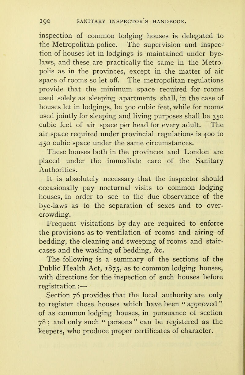 inspection of common lodging houses is delegated to the Metropolitan police. The supervision and inspec- tion of houses let in lodgings is maintained under bye- laws, and these are practically the same in the Metro- polis as in the provinces, except in the matter of air space of rooms so let off. The metropolitan regulations provide that the minimum space required for rooms used solely as sleeping apartments shall, in the case of houses let in lodgings, be 300 cubic feet, while for rooms used jointly for sleeping and living purposes shall be 350 cubic feet of air space per head for every adult. The air space required under provincial regulations is 400 to 450 cubic space under the same circumstances. These houses both in the provinces and London are placed under the immediate care of the Sanitary Authorities. It is absolutely necessary that the inspector should occasionally pay nocturnal visits to common lodging houses, in order to see to the due observance of the bye-laws as to the separation of sexes and to over- crowding. Frequent visitations by day are required to enforce the provisions as to ventilation of rooms and airing of bedding, the cleaning and sweeping of rooms and stair- cases and the washing of bedding, &c. The following is a summary of the sections of the Public Health Act, 1875, as to common lodging houses, with directions for the inspection of such houses before registration:— Section 76 provides that the local authority are only to register those houses which have been  approved  of as common lodging houses, in pursuance of section 78 ; and only such  persons  can be registered as the keepers, who produce proper certificates of character.