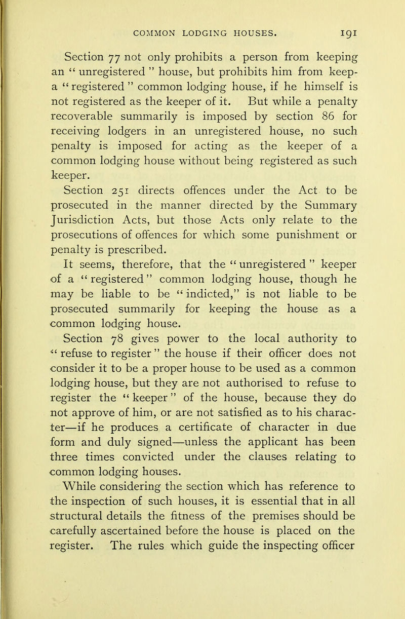 Section 77 not only prohibits a person from keeping an  unregistered  house, but prohibits him from keep- a registered  common lodging house, if he himself is not registered as the keeper of it. But while a penalty recoverable summarily is imposed by section 86 for receiving lodgers in an unregistered house, no such penalty is imposed for acting as the keeper of a common lodging house without being registered as such keeper. Section 251 directs offences under the Act to be prosecuted in the manner directed by the Summary Jurisdiction Acts, but those Acts only relate to the prosecutions of offences for which some punishment or penalty is prescribed. It seems, therefore, that the  unregistered  keeper of a registered common lodging house, though he may be liable to be  indicted, is not liable to be prosecuted summarily for keeping the house as a common lodging house. Section 78 gives power to the local authority to  refuse to register the house if their officer does not consider it to be a proper house to be used as a common lodging house, but they are not authorised to refuse to register the  keeper of the house, because they do not approve of him, or are not satisfied as to his charac- ter—if he produces a certificate of character in due form and duly signed—unless the applicant has been three times convicted under the clauses relating to common lodging houses. While considering the section which has reference to the inspection of such houses, it is essential that in all structural details the fitness of the premises should be carefully ascertained before the house is placed on the register. The rules which guide the inspecting officer