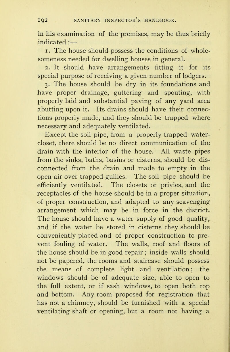 in his examination of the premises, may be thus briefly- indicated :— 1. The house should possess the conditions of whole- someness needed for dwelling houses in general. 2. It should have arrangements fitting it for its special purpose of receiving a given number of lodgers. 3. The house should be dry in its foundations and have proper drainage, guttering and spouting, with properly laid and substantial paving of any yard area abutting upon it. Its drains should have their connec- tions properly made, and they should be trapped where necessary and adequately ventilated. Except the soil pipe, from a properly trapped water- closet, there should be no direct communication of the drain with the interior of the house. All waste pipes from the sinks, baths, basins or cisterns, should be dis- connected from the drain and made to empty in the open air over trapped gullies. The soil pipe should be efficiently ventilated. The closets or privies, and the receptacles of the house should be in a proper situation, of proper construction, and adapted to any scavenging arrangement which may be in force in the district. The house should have a water supply of good quality, and if the water be stored in cisterns they should be conveniently placed and of proper construction to pre- vent fouling of water. The walls, roof and floors of the house should be in good repair ; inside walls should not be papered, the rooms and staircase should possess the means of complete light and ventilation; the windows should be of adequate size, able to open to the full extent, or if sash windows, to open both top and bottom. Any room proposed for registration that has not a chimney, should be furnished with a special ventilating shaft or opening, but a room not having a