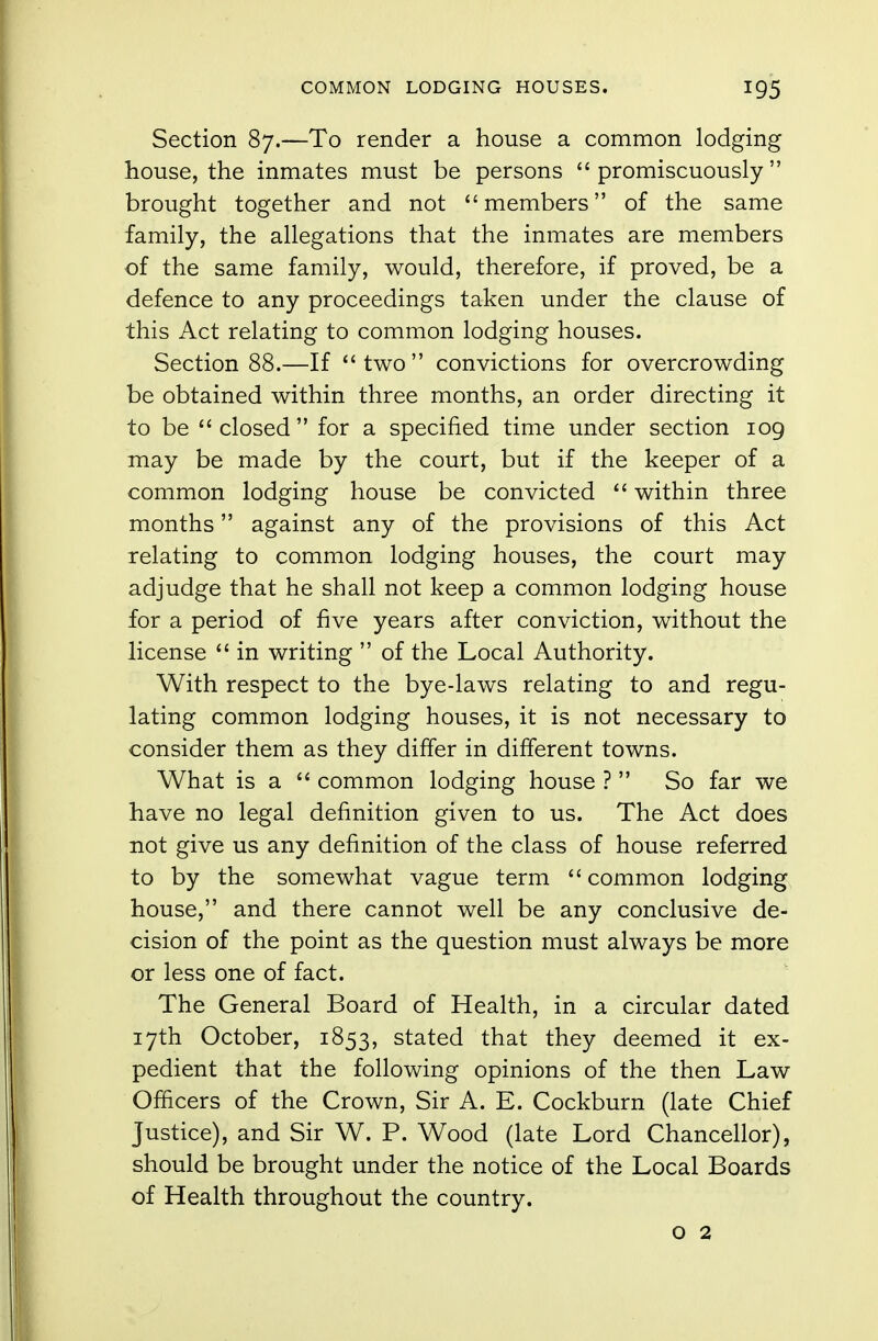 Section 87.—To render a house a common lodging house, the inmates must be persons promiscuously brought together and not members of the same family, the allegations that the inmates are members of the same family, would, therefore, if proved, be a defence to any proceedings taken under the clause of this Act relating to common lodging houses. Section 88.—If two convictions for overcrowding be obtained within three months, an order directing it to be closed for a specified time under section 109 may be made by the court, but if the keeper of a common lodging house be convicted  within three months against any of the provisions of this Act relating to common lodging houses, the court may adjudge that he shall not keep a common lodging house for a period of five years after conviction, without the license  in writing  of the Local Authority. With respect to the bye-laws relating to and regu- lating common lodging houses, it is not necessary to consider them as they differ in different towns. What is a  common lodging house ?  So far we have no legal definition given to us. The Act does not give us any definition of the class of house referred to by the somewhat vague term common lodging house, and there cannot well be any conclusive de- cision of the point as the question must always be more or less one of fact. The General Board of Health, in a circular dated 17th October, 1853, stated that they deemed it ex- pedient that the following opinions of the then Law Officers of the Crown, Sir A. E. Cockburn (late Chief Justice), and Sir W. P. Wood (late Lord Chancellor), should be brought under the notice of the Local Boards of Health throughout the country. o 2