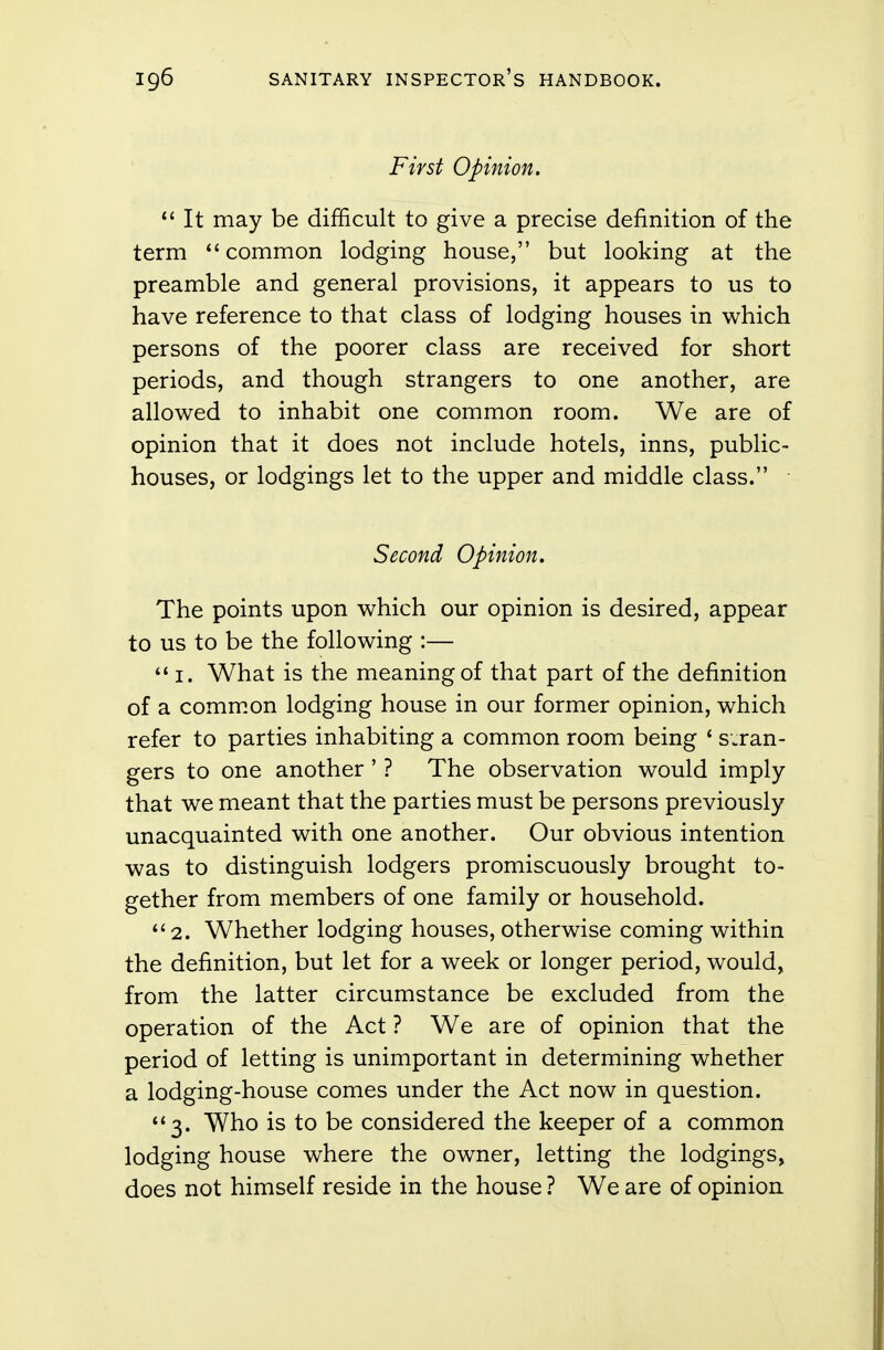 First Opinion.  It may be difficult to give a precise definition of the term common lodging house, but looking at the preamble and general provisions, it appears to us to have reference to that class of lodging houses in which persons of the poorer class are received for short periods, and though strangers to one another, are allowed to inhabit one common room. We are of opinion that it does not include hotels, inns, public- houses, or lodgings let to the upper and middle class. Second Opinion. The points upon which our opinion is desired, appear to us to be the following :— i. What is the meaning of that part of the definition of a common lodging house in our former opinion, which refer to parties inhabiting a common room being ' stran- gers to one another ' ? The observation would imply that we meant that the parties must be persons previously unacquainted with one another. Our obvious intention was to distinguish lodgers promiscuously brought to- gether from members of one family or household. 2. Whether lodging houses, otherwise coming within the definition, but let for a week or longer period, would, from the latter circumstance be excluded from the operation of the Act ? We are of opinion that the period of letting is unimportant in determining whether a lodging-house comes under the Act now in question. 3. Who is to be considered the keeper of a common lodging house where the owner, letting the lodgings, does not himself reside in the house ? We are of opinion