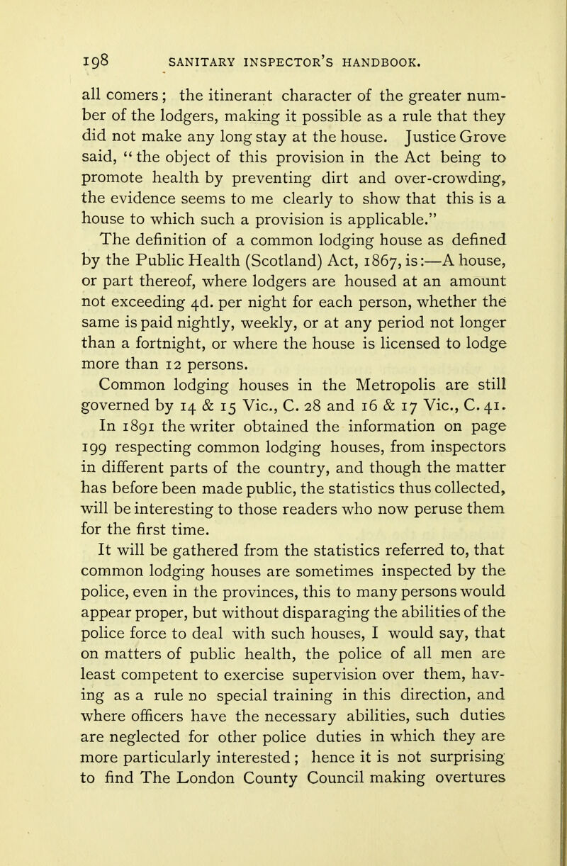 all comers; the itinerant character of the greater num- ber of the lodgers, making it possible as a rule that they did not make any long stay at the house. Justice Grove said,  the object of this provision in the Act being to promote health by preventing dirt and over-crowding, the evidence seems to me clearly to show that this is a house to which such a provision is applicable. The definition of a common lodging house as defined by the Public Health (Scotland) Act, 1867, is:—A house, or part thereof, where lodgers are housed at an amount not exceeding 4d. per night for each person, whether the same is paid nightly, weekly, or at any period not longer than a fortnight, or where the house is licensed to lodge more than 12 persons. Common lodging houses in the Metropolis are still governed by 14 & 15 Vic, C. 28 and 16 & 17 Vic, C.41. In 1891 the writer obtained the information on page 199 respecting common lodging houses, from inspectors in different parts of the country, and though the matter has before been made public, the statistics thus collected, will be interesting to those readers who now peruse them for the first time. It will be gathered from the statistics referred to, that common lodging houses are sometimes inspected by the police, even in the provinces, this to many persons would appear proper, but without disparaging the abilities of the police force to deal with such houses, I would say, that on matters of public health, the police of all men are least competent to exercise supervision over them, hav- ing as a rule no special training in this direction, and where officers have the necessary abilities, such duties are neglected for other police duties in which they are more particularly interested ; hence it is not surprising to find The London County Council making overtures