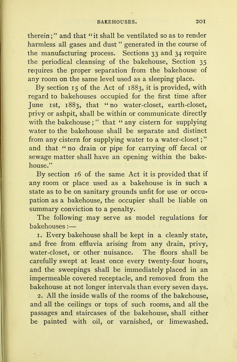 therein; and that it shall be ventilated so as to render harmless all gases and dust  generated in the course of the manufacturing process. Sections 33 and 34 require the periodical cleansing of the bakehouse, Section 35 requires the proper separation from the bakehouse of any room on the same level used as a sleeping place. By section 15 of the Act of 1883, it is provided, with regard to bakehouses occupied for the first time after June 1st, 1883, that no water-closet, earth-closet, privy or ashpit, shall be within or communicate directly with the bakehouse ;  that  any cistern for supplying water to the bakehouse shall be separate and distinct from any cistern for supplying water to a water-closet; and that '1 no drain or pipe for carrying off faecal or sewage matter shall have an opening within the bake- house. By section 16 of the same Act it is provided that if any room or place used as a bakehouse is in such a state as to be on sanitary grounds unfit for use or occu- pation as a bakehouse, the occupier shall be liable on summary conviction to a penalty. The following may serve as model regulations for bakehouses:— 1. Every bakehouse shall be kept in a cleanly state, and free from effluvia arising from any drain, privy, water-closet, or other nuisance. The floors shall be carefully swept at least once every twenty-four hours, and the sweepings shall be immediately placed in an impermeable covered receptacle, and removed from the bakehouse at not longer intervals than every seven days. 2. All the inside walls of the rooms of the bakehouse, and all the ceilings or tops of such rooms, and all the passages and staircases of the bakehouse, shall either be painted with oil, or varnished, or limewashed.