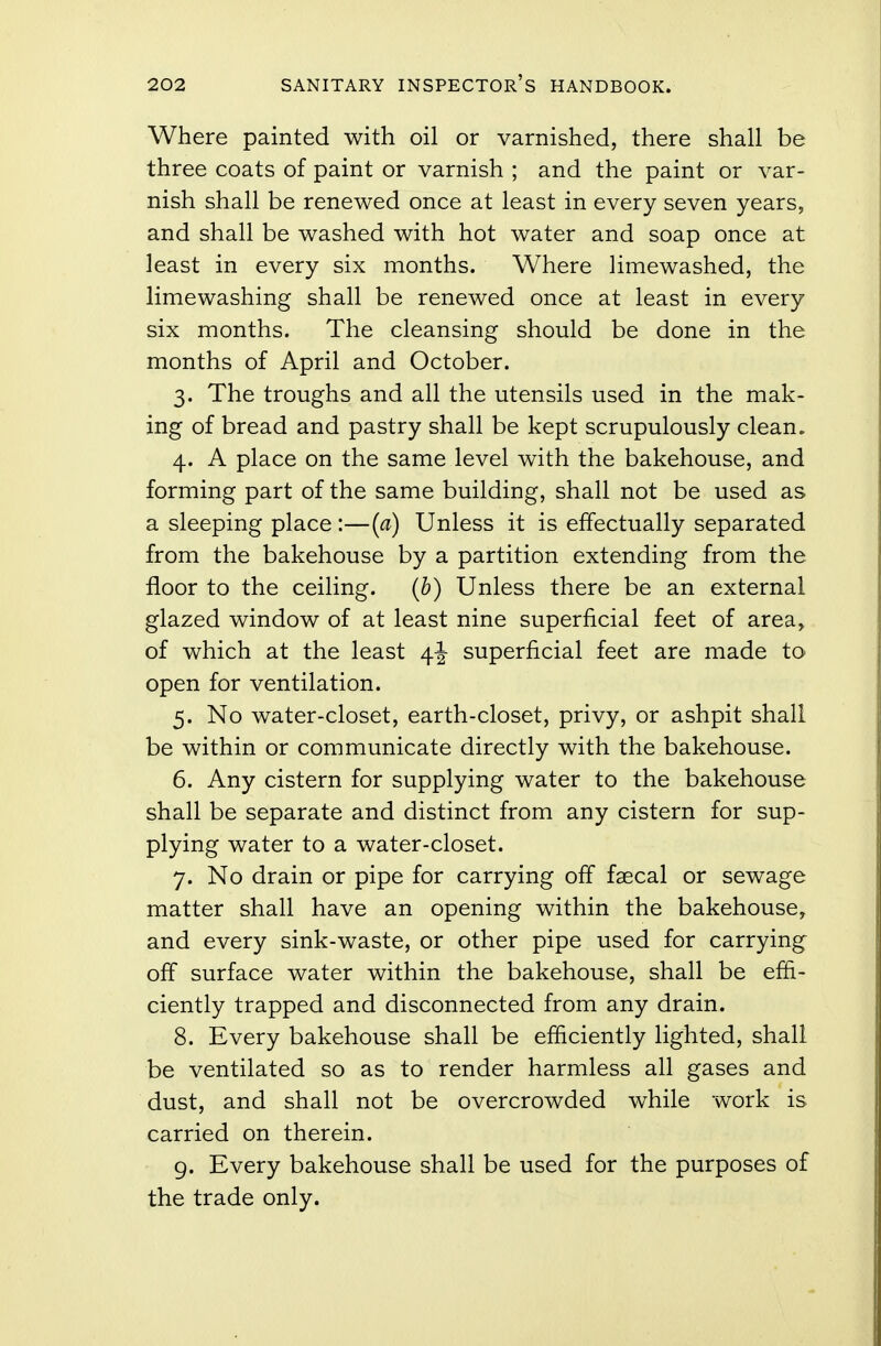 Where painted with oil or varnished, there shall be three coats of paint or varnish ; and the paint or var- nish shall be renewed once at least in every seven years, and shall be washed with hot water and soap once at least in every six months. Where limewashed, the limewashing shall be renewed once at least in every six months. The cleansing should be done in the months of April and October. 3. The troughs and all the utensils used in the mak- ing of bread and pastry shall be kept scrupulously clean. 4. A place on the same level with the bakehouse, and forming part of the same building, shall not be used as a sleeping place :—(a) Unless it is effectually separated from the bakehouse by a partition extending from the floor to the ceiling. (b) Unless there be an external glazed window of at least nine superficial feet of area, of which at the least 4^ superficial feet are made to open for ventilation. 5. No water-closet, earth-closet, privy, or ashpit shall be within or communicate directly with the bakehouse. 6. Any cistern for supplying water to the bakehouse shall be separate and distinct from any cistern for sup- plying water to a water-closet. 7. No drain or pipe for carrying off faecal or sewage matter shall have an opening within the bakehouse, and every sink-waste, or other pipe used for carrying off surface water within the bakehouse, shall be effi- ciently trapped and disconnected from any drain. 8. Every bakehouse shall be efficiently lighted, shall be ventilated so as to render harmless all gases and dust, and shall not be overcrowded while work is carried on therein. 9. Every bakehouse shall be used for the purposes of the trade only.