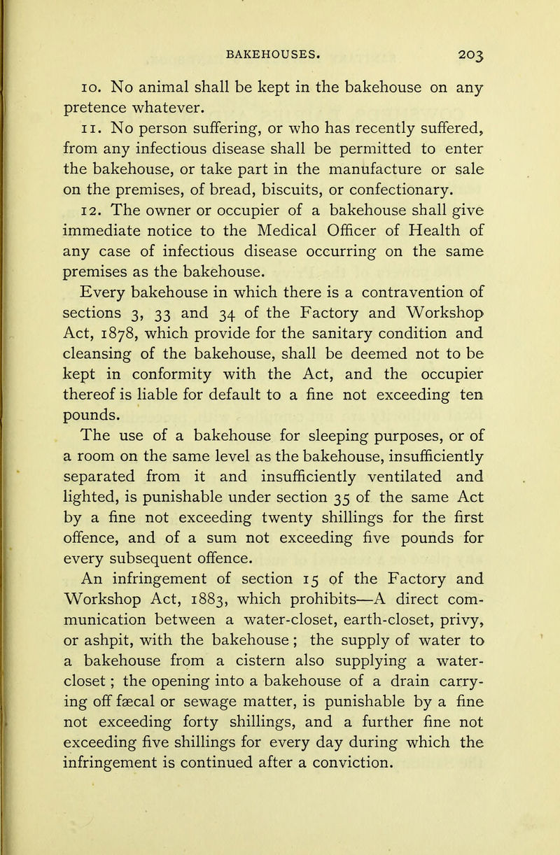 10. No animal shall be kept in the bakehouse on any pretence whatever. 11. No person suffering, or who has recently suffered, from any infectious disease shall be permitted to enter the bakehouse, or take part in the manufacture or sale on the premises, of bread, biscuits, or confectionary. 12. The owner or occupier of a bakehouse shall give immediate notice to the Medical Officer of Health of any case of infectious disease occurring on the same premises as the bakehouse. Every bakehouse in which there is a contravention of sections 3, 33 and 34 of the Factory and Workshop Act, 1878, which provide for the sanitary condition and cleansing of the bakehouse, shall be deemed not to be kept in conformity with the Act, and the occupier thereof is liable for default to a fine not exceeding ten pounds. The use of a bakehouse for sleeping purposes, or of a room on the same level as the bakehouse, insufficiently separated from it and insufficiently ventilated and lighted, is punishable under section 35 of the same Act by a fine not exceeding twenty shillings for the first offence, and of a sum not exceeding five pounds for every subsequent offence. An infringement of section 15 of the Factory and Workshop Act, 1883, which prohibits—A direct com- munication between a water-closet, earth-closet, privy, or ashpit, with the bakehouse ; the supply of water to a bakehouse from a cistern also supplying a water- closet ; the opening into a bakehouse of a drain carry- ing off faecal or sewage matter, is punishable by a fine not exceeding forty shillings, and a further fine not exceeding five shillings for every day during which the infringement is continued after a conviction.