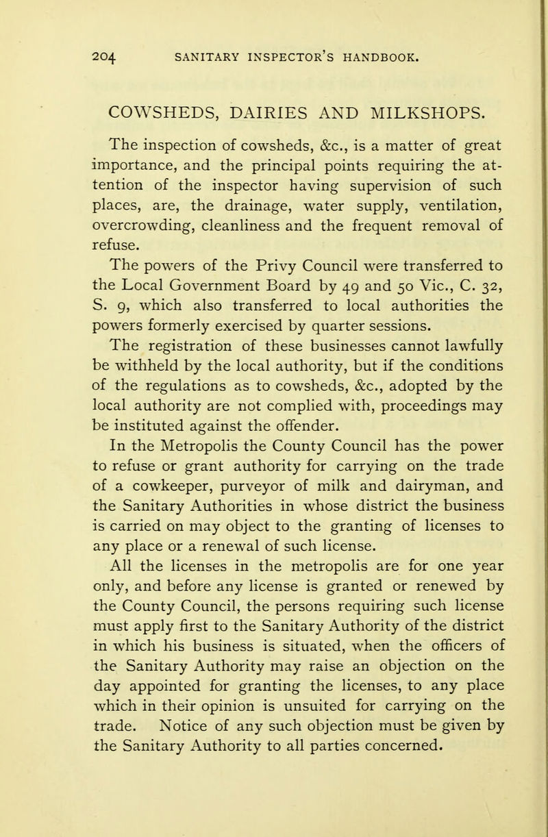 COWSHEDS, DAIRIES AND MILKSHOPS. The inspection of cowsheds, &c, is a matter of great importance, and the principal points requiring the at- tention of the inspector having supervision of such places, are, the drainage, water supply, ventilation, overcrowding, cleanliness and the frequent removal of refuse. The powers of the Privy Council were transferred to the Local Government Board by 49 and 50 Vic, C. 32, S. 9, which also transferred to local authorities the powers formerly exercised by quarter sessions. The registration of these businesses cannot lawfully be withheld by the local authority, but if the conditions of the regulations as to cowsheds, &c, adopted by the local authority are not complied with, proceedings may be instituted against the offender. In the Metropolis the County Council has the power to refuse or grant authority for carrying on the trade of a cowkeeper, purveyor of milk and dairyman, and the Sanitary Authorities in whose district the business is carried on may object to the granting of licenses to any place or a renewal of such license. All the licenses in the metropolis are for one year only, and before any license is granted or renewed by the County Council, the persons requiring such license must apply first to the Sanitary Authority of the district in which his business is situated, when the officers of the Sanitary Authority may raise an objection on the day appointed for granting the licenses, to any place which in their opinion is unsuited for carrying on the trade. Notice of any such objection must be given by the Sanitary Authority to all parties concerned.
