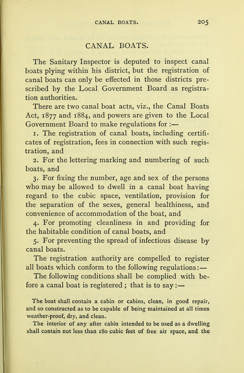 CANAL BOATS. The Sanitary Inspector is deputed to inspect canal boats plying within his district, but the registration of canal boats can only be effected in those districts pre- scribed by the Local Government Board as registra- tion authorities. There are two canal boat acts, viz., the Canal Boats Act, 1877 and 1884, and powers are given to the Local Government Board to make regulations for :— 1. The registration of canal boats, including certifi- cates of registration, fees in connection with such regis- tration, and 2. For the lettering marking and numbering of such boats, and 3. For fixing the number, age and sex of the persons who may be allowed to dwell in a canal boat having regard to the cubic space, ventilation, provision for the separation of the sexes, general healthiness, and convenience of accommodation of the boat, and 4. For promoting cleanliness in and providing for the habitable condition of canal boats, and 5. For preventing the spread of infectious disease by canal boats. The registration authority are compelled to register all boats which conform to the following regulations: — The following conditions shall be complied with be- fore a canal boat is registered ; that is to say:— The boat shall contain a cabin or cabins, clean, in good repair, and so constructed as to be capable of being maintained at all times weather-proof, dry, and clean. The interior of any after cabin intended to be used as a dwelling shall contain not less than 180 cubic feet of free air space, and the