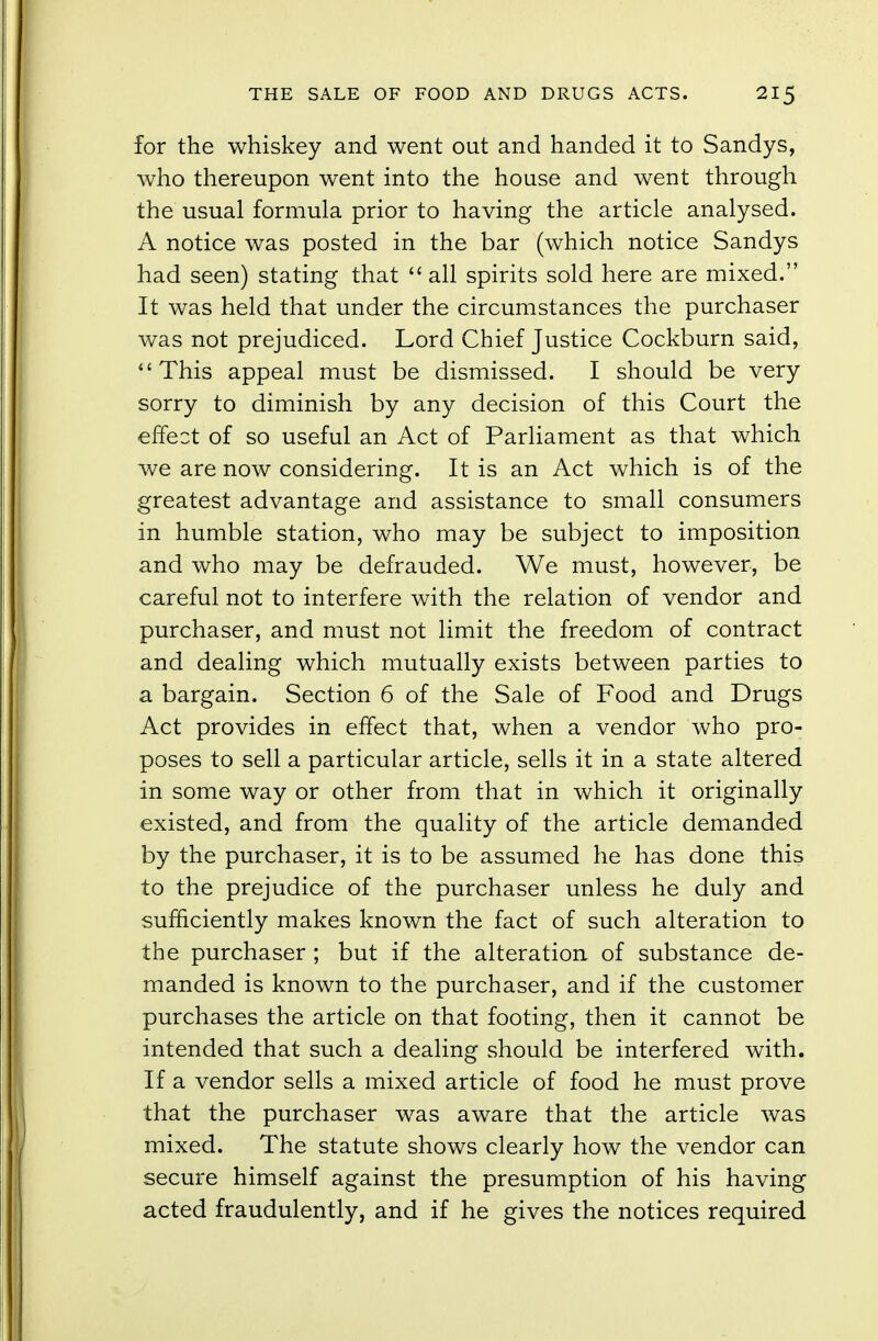 for the whiskey and went out and handed it to Sandys, who thereupon went into the house and went through the usual formula prior to having the article analysed. A notice was posted in the bar (which notice Sandys had seen) stating that  all spirits sold here are mixed. It was held that under the circumstances the purchaser was not prejudiced. Lord Chief Justice Cockburn said, This appeal must be dismissed. I should be very sorry to diminish by any decision of this Court the effect of so useful an Act of Parliament as that which we are now considering. It is an Act which is of the greatest advantage and assistance to small consumers in humble station, who may be subject to imposition and who may be defrauded. We must, however, be careful not to interfere with the relation of vendor and purchaser, and must not limit the freedom of contract and dealing which mutually exists between parties to a bargain. Section 6 of the Sale of Food and Drugs Act provides in effect that, when a vendor who pro- poses to sell a particular article, sells it in a state altered in some way or other from that in which it originally existed, and from the quality of the article demanded by the purchaser, it is to be assumed he has done this to the prejudice of the purchaser unless he duly and sufficiently makes known the fact of such alteration to the purchaser ; but if the alteration of substance de- manded is known to the purchaser, and if the customer purchases the article on that footing, then it cannot be intended that such a dealing should be interfered with. If a vendor sells a mixed article of food he must prove that the purchaser was aware that the article was mixed. The statute shows clearly how the vendor can secure himself against the presumption of his having acted fraudulently, and if he gives the notices required