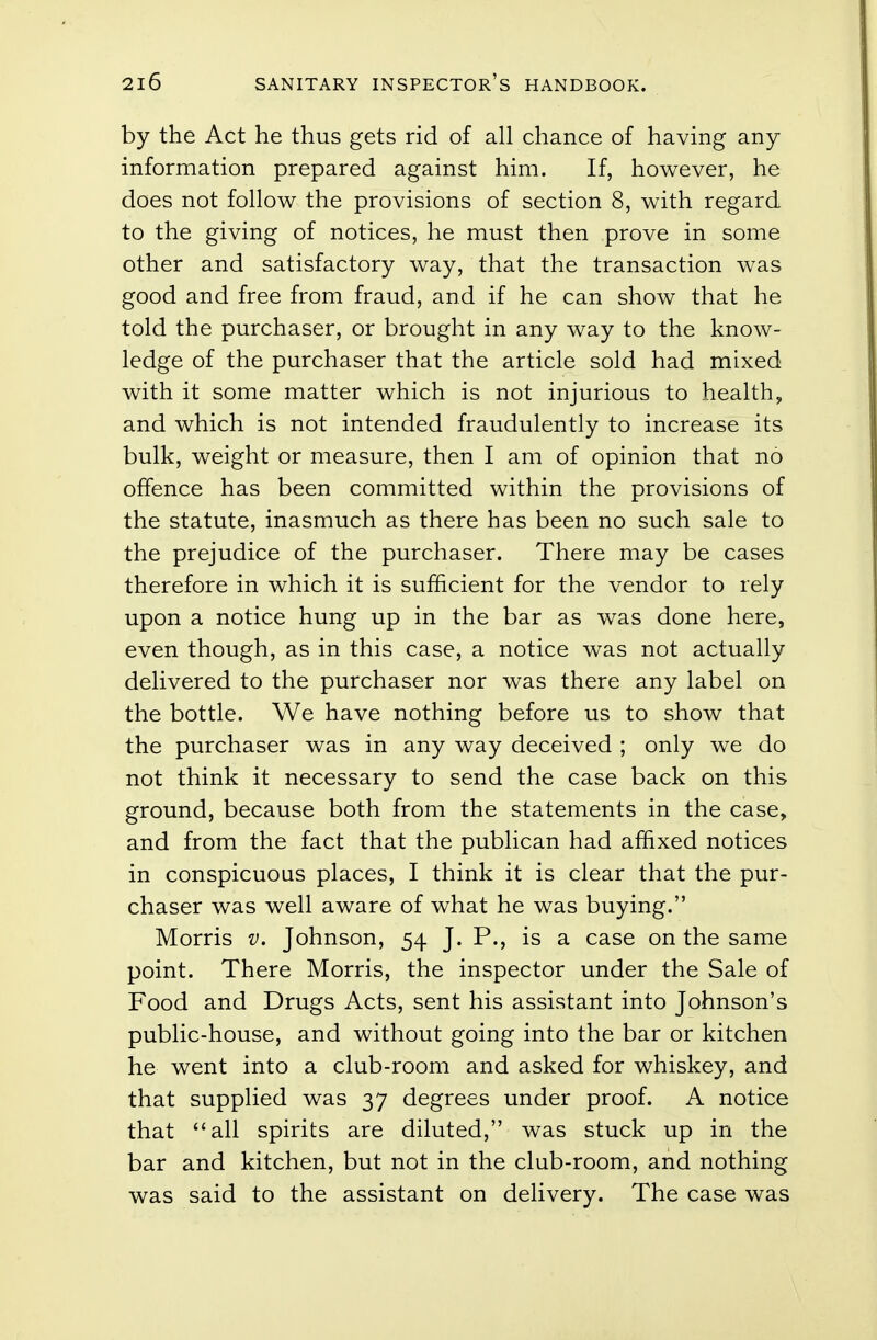 by the Act he thus gets rid of all chance of having any information prepared against him. If, however, he does not follow the provisions of section 8, with regard to the giving of notices, he must then prove in some other and satisfactory way, that the transaction was good and free from fraud, and if he can show that he told the purchaser, or brought in any way to the know- ledge of the purchaser that the article sold had mixed with it some matter which is not injurious to health, and which is not intended fraudulently to increase its bulk, weight or measure, then I am of opinion that no offence has been committed within the provisions of the statute, inasmuch as there has been no such sale to the prejudice of the purchaser. There may be cases therefore in which it is sufficient for the vendor to rely upon a notice hung up in the bar as was done here, even though, as in this case, a notice was not actually delivered to the purchaser nor was there any label on the bottle. We have nothing before us to show that the purchaser was in any way deceived ; only we do not think it necessary to send the case back on this ground, because both from the statements in the case, and from the fact that the publican had affixed notices in conspicuous places, I think it is clear that the pur- chaser was well aware of what he was buying. Morris v. Johnson, 54 J. P., is a case on the same point. There Morris, the inspector under the Sale of Food and Drugs Acts, sent his assistant into Johnson's public-house, and without going into the bar or kitchen he went into a club-room and asked for whiskey, and that supplied was 37 degrees under proof. A notice that all spirits are diluted, was stuck up in the bar and kitchen, but not in the club-room, and nothing was said to the assistant on delivery. The case was