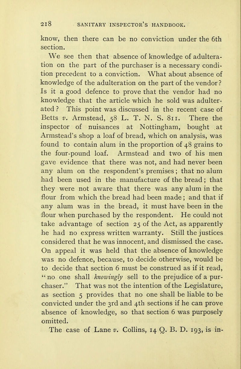 know, then there can be no conviction under the 6th section. We see then that absence of knowledge of adultera- tion on the part of the purchaser is a necessary condi- tion precedent to a conviction. What about absence of knowledge of the adulteration on the part of the vendor ? Is it a good defence to prove that the vendor had no knowledge that the article which he sold was adulter- ated ? This point was discussed in the recent case of Betts v. Armstead, 58 L. T. N. S. 811. There the inspector of nuisances at Nottingham, bought .at Armstead's shop a loaf of bread, which on analysis, was found to contain alum in the proportion of 48 grains to the four-pound loaf. Armstead and two of his men gave evidence that there was not, and had never been any alum on the respondent's premises; that no alum had been used in the manufacture of the bread; that they were not aware that there was any alum in the flour from which the bread had been made; and that if any alum was in the bread, it must have been in the flour when purchased by the respondent. He could not take advantage of section 25 of the Act, as apparently he had no express written warranty. Still the justices considered that he was innocent, and dismissed the case. On appeal it was held that the absence of knowledge was no defence, because, to decide otherwise, would be to decide that section 6 must be construed as if it read, no one shall knowingly sell to the prejudice of a pur- chaser. That was not the intention of the Legislature, as section 5 provides that no one shall be liable to be convicted under the 3rd and 4th sections if he can prove absence of knowledge, so that section 6 was purposely omitted. The case of Lane v. Collins, 14 Q. B. D. 193, is in-