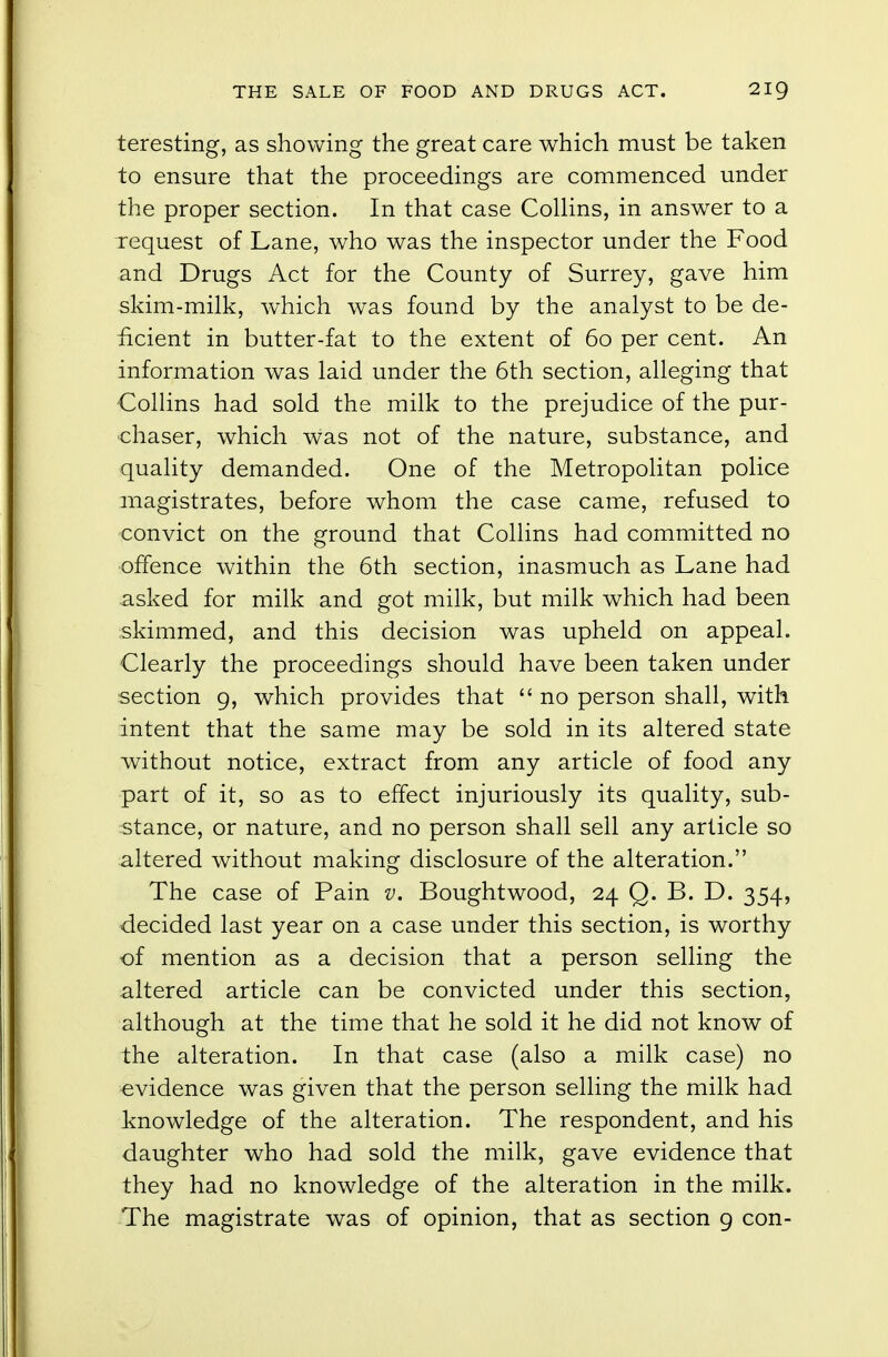 teresting, as showing the great care which must be taken to ensure that the proceedings are commenced under the proper section. In that case Collins, in answer to a request of Lane, who was the inspector under the Food and Drugs Act for the County of Surrey, gave him skim-milk, which was found by the analyst to be de- ficient in butter-fat to the extent of 60 per cent. An information was laid under the 6th section, alleging that Collins had sold the milk to the prejudice of the pur- chaser, which was not of the nature, substance, and quality demanded. One of the Metropolitan police magistrates, before whom the case came, refused to convict on the ground that Collins had committed no offence within the 6th section, inasmuch as Lane had asked for milk and got milk, but milk which had been skimmed, and this decision was upheld on appeal. Clearly the proceedings should have been taken under section 9, which provides that  no person shall, with intent that the same may be sold in its altered state without notice, extract from any article of food any part of it, so as to effect injuriously its quality, sub- stance, or nature, and no person shall sell any article so altered without making disclosure of the alteration. The case of Pain v. Boughtwood, 24 Q. B. D. 354, decided last year on a case under this section, is worthy of mention as a decision that a person selling the altered article can be convicted under this section, although at the time that he sold it he did not know of the alteration. In that case (also a milk case) no evidence was given that the person selling the milk had knowledge of the alteration. The respondent, and his daughter who had sold the milk, gave evidence that they had no knowledge of the alteration in the milk. The magistrate was of opinion, that as section 9 con-