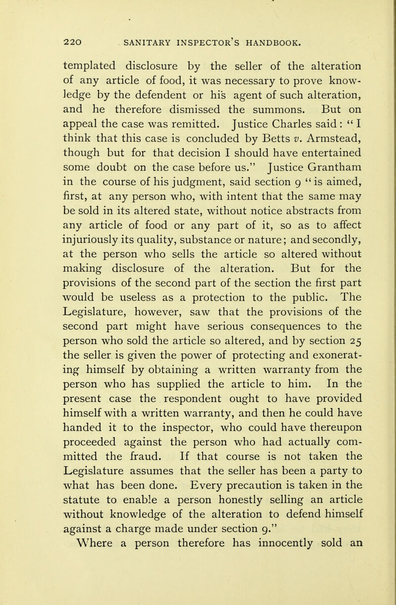templated disclosure by the seller of the alteration of any article of food, it was necessary to prove know- ledge by the defendent or his agent of such alteration, and he therefore dismissed the summons. But on appeal the case was remitted. Justice Charles said :  I think that this case is concluded by Betts v. Armstead, though but for that decision I should have entertained some doubt on the case before us. Justice Grantham in the course of his judgment, said section 9  is aimed, first, at any person who, with intent that the same may be sold in its altered state, without notice abstracts from any article of food or any part of it, so as to affect injuriously its quality, substance or nature; and secondly, at the person who sells the article so altered without making disclosure of the alteration. But for the provisions of the second part of the section the first part would be useless as a protection to the public. The Legislature, however, saw that the provisions of the second part might have serious consequences to the person who sold the article so altered, and by section 25 the seller is given the power of protecting and exonerat- ing himself by obtaining a written warranty from the person who has supplied the article to him. In the present case the respondent ought to have provided himself with a written warranty, and then he could have handed it to the inspector, who could have thereupon proceeded against the person who had actually com- mitted the fraud. If that course is not taken the Legislature assumes that the seller has been a party to what has been done. Every precaution is taken in the statute to enable a person honestly selling an article without knowledge of the alteration to defend himself against a charge made under section 9. Where a person therefore has innocently sold an
