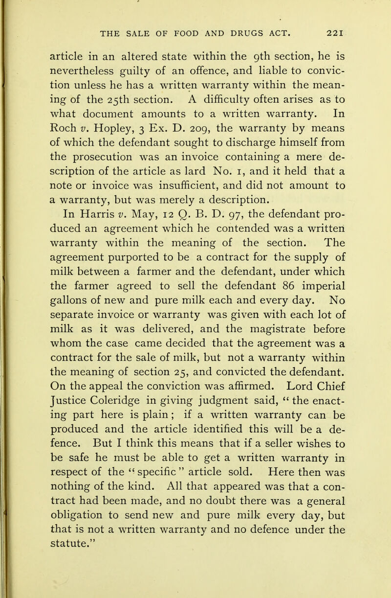 article in an altered state within the 9th section, he is nevertheless guilty of an offence, and liable to convic- tion unless he has a written warranty within the mean- ing of the 25th section. A difficulty often arises as to what document amounts to a written warranty. In Roch v. Hopley, 3 Ex. D. 209, the warranty by means of which the defendant sought to discharge himself from the prosecution was an invoice containing a mere de- scription of the article as lard No. 1, and it held that a note or invoice was insufficient, and did not amount to a warranty, but was merely a description. In Harris v. May, 12 Q. B. D. 97, the defendant pro- duced an agreement which he contended was a written warranty within the meaning of the section. The agreement purported to be a contract for the supply of milk between a farmer and the defendant, under which the farmer agreed to sell the defendant 86 imperial gallons of new and pure milk each and every day. No separate invoice or warranty was given with each lot of milk as it was delivered, and the magistrate before whom the case came decided that the agreement was a contract for the sale of milk, but not a warranty within the meaning of section 25, and convicted the defendant. On the appeal the conviction was affirmed. Lord Chief Justice Coleridge in giving judgment said,  the enact- ing part here is plain ; if a written warranty can be produced and the article identified this will be a de- fence. But I think this means that if a seller wishes to be safe he must be able to get a written warranty in respect of the specific article sold. Here then was nothing of the kind. All that appeared was that a con- tract had been made, and no doubt there was a general obligation to send new and pure milk every day, but that is not a written warranty and no defence under the statute.