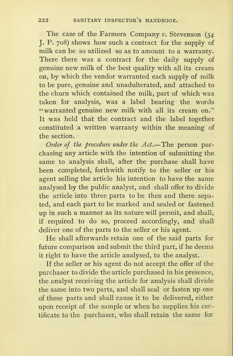 The case of the Farmers Company v. Stevenson (54 J. P. 708) shows how such a contract for the supply of milk can be so utilized so as to amount to a warranty. There there was a contract for the daily supply of genuine new milk of the best quality with all its cream on, by which the vendor warranted each supply of milk to be pure, genuine and unadulterated, and attached to the churn which contained the milk, part of which was taken for analysis, was a label bearing the words 44 warranted genuine new milk with all its cream on. It was held that the contract and the label together constituted a written warranty within the meaning of the section. Order.of the procedure under the Act.—The person pur- chasing any article with the intention of submitting the same to analysis shall, after the purchase shall have been completed, forthwith notify to the seller or his agent selling the article his intention to have the same analysed by the public analyst, and shall offer to divide the article into three parts to be then and there sepa- ted, and each part to be marked and sealed or fastened up in such a manner as its nature will permit, and shall, if required to do so, proceed accordingly, and shall deliver one of the parts to the seller or his agent. He shall afterwards retain one of the said parts for future comparison and submit the third part, if he deems it right to have the article analysed, to the analyst. If the seller or his agent do not accept the offer of the purchaser to divide the article purchased in his presence, the analyst receiving the article for analysis shall divide the same into two parts, and shall seal or fasten up one of those parts and shall cause it to be delivered, either upon receipt of the sample or when he supplies his cer- tificate to the purchaser, who shall retain the same for
