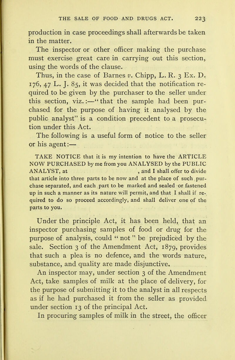 production in case proceedings shall afterwards be taken in the matter. The inspector or other officer making the purchase must exercise great care in carrying out this section,, using the words of the clause. Thus, in the case of Barnes v. Chipp, L. R. 3 Ex. D.. 176, 47 L. J. 85, it was decided that the notification re- quired to be given by the purchaser to the seller under this section, viz.:— that the sample had been pur- chased for the purpose of having it analysed by the public analyst is a condition precedent to a prosecu- tion under this Act. The following is a useful form of notice to the seller or his agent:— TAKE NOTICE that it is my intention to have the ARTICLE NOW PURCHASED by me from you ANALYSED by the PUBLIC ANALYST, at , and I shall offer to divide that article into three parts to be now and at the place of such pur- chase separated, and each part to be marked and sealed or fastened up in such a manner as its nature will permit, and that I shall if re- quired to do so proceed accordingly, and shall deliver one of the parts to you. Under the principle Act, it has been held, that an inspector purchasing samples of food or drug for the purpose of analysis, could  not  be prejudiced by the sale. Section 3 of the Amendment Act, 1879, provides that such a plea is no defence, and the words nature, substance, and quality are made disjunctive. An inspector may, under section 3 of the Amendment Act, take samples of milk at the place of delivery, for the purpose of submitting it to the analyst in all respects as if he had purchased it from the seller as provided under section 13 of the principal Act. In procuring samples of milk in the street, the officer