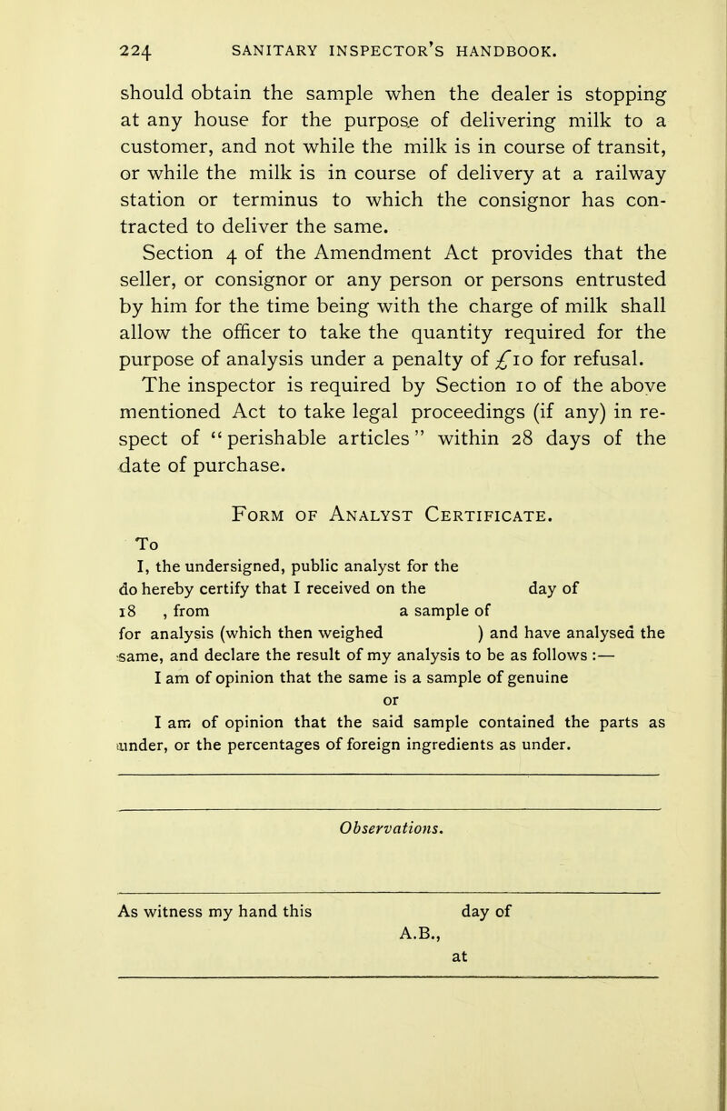 should obtain the sample when the dealer is stopping at any house for the purpose of delivering milk to a customer, and not while the milk is in course of transit, or while the milk is in course of delivery at a railway station or terminus to which the consignor has con- tracted to deliver the same. Section 4 of the Amendment Act provides that the seller, or consignor or any person or persons entrusted by him for the time being with the charge of milk shall allow the officer to take the quantity required for the purpose of analysis under a penalty of £10 for refusal. The inspector is required by Section 10 of the above mentioned Act to take legal proceedings (if any) in re- spect of perishable articles within 28 days of the date of purchase. Form of Analyst Certificate. To I, the undersigned, public analyst for the do hereby certify that I received on the day of 18 , from a sample of for analysis (which then weighed ) and have analysed the ■same, and declare the result of my analysis to be as follows :— I am of opinion that the same is a sample of genuine or I am of opinion that the said sample contained the parts as under, or the percentages of foreign ingredients as under. Observations. As witness my hand this day of A.B., at