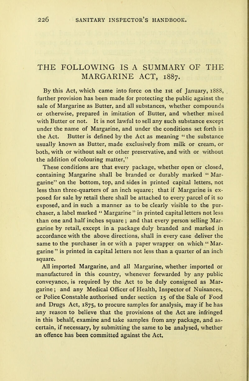 THE FOLLOWING IS A SUMMARY OF THE MARGARINE ACT, 1887. By this Act, which came into force on the 1st of January, 1888, further provision has been made for protecting the public against the sale of Margarine as Butter, and all substances, whether compounds or otherwise, prepared in imitation of Butter, and whether mixed with Butter or not. It is not lawful to sell any such substance except under the name of Margarine, and under the conditions set forth in the Act. Butter is defined by the Act as meaning  the substance usually known as Butter, made exclusively from milk or cream, or both, with or without salt or other preservative, and with or without the addition of colouring matter, These conditions are that every package, whether open or closed, containing Margarine shall be branded or durably marked  Mar- garine on the bottom, top, and sides in printed capital letters, not less than three-quarters of an inch square; that if Margarine is ex- posed for sale by retail there shall be attached to every parcel of it so exposed, and in such a manner as to be clearly visible to the pur- chaser, a label marked  Margarine in printed capital letters not less than one and half inches square ; and that every person selling Mar- garine by retail, except in a package duly branded and marked in accordance with the above directions, shall in every case deliver the same to the purchaser in or with a paper wrapper on which  Mar- garine  is printed in capital letters not less than a quarter of an inch square. All imported Margarine, and all Margarine, whether imported or manufactured in this country, whenever forwarded by any public conveyance, is required by the Act to be duly consigned as Mar- garine ; and any Medical Officer of Health, Inspector of Nuisances, or Police Constable authorised under section 15 of the Sale of Food and Drugs Act, 1875, to procure samples for analysis, may if he has any reason to believe that the provisions of the Act are infringed in this behalf, examine and take samples from any package, and as- certain, if necessary, by submitting the same to be analysed, whether an offence has been committed against the Act.