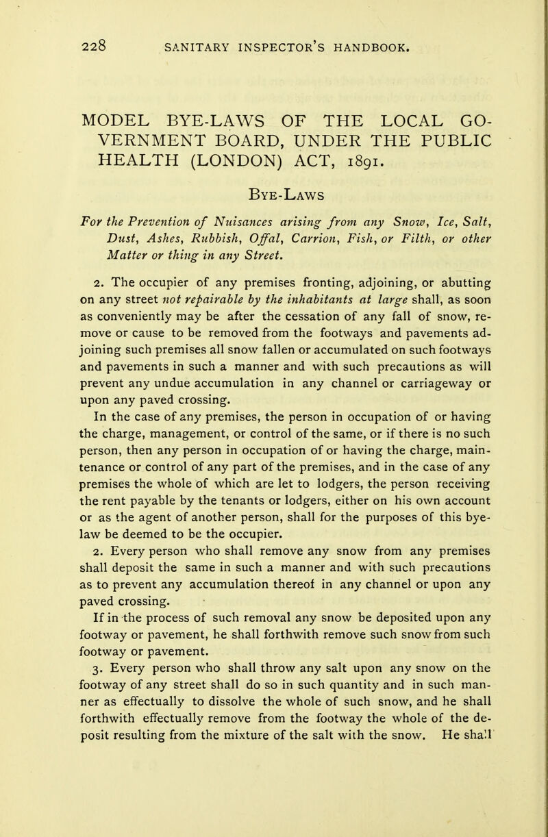 MODEL BYE-LAWS OF THE LOCAL GO- VERNMENT BOARD, UNDER THE PUBLIC HEALTH (LONDON) ACT, 1891. Bye-Laws For the Prevention of Nuisances arising from any Snow, Ice, Salt, Dust, Ashes, Rubbish, Offal, Carrion, Fish, or Filth, or other Matter or thing in any Street. 2. The occupier of any premises fronting, adjoining, or abutting on any street not repairable by the inhabitants at large shall, as soon as conveniently may be after the cessation of any fall of snow, re- move or cause to be removed from the footways and pavements ad- joining such premises all snow fallen or accumulated on such footways and pavements in such a manner and with such precautions as will prevent any undue accumulation in any channel or carriageway or upon any paved crossing. In the case of any premises, the person in occupation of or having the charge, management, or control of the same, or if there is no such person, then any person in occupation of or having the charge, main- tenance or control of any part of the premises, and in the case of any premises the whole of which are let to lodgers, the person receiving the rent payable by the tenants or lodgers, either on his own account or as the agent of another person, shall for the purposes of this bye- law be deemed to be the occupier. 2. Every person who shall remove any snow from any premises shall deposit the same in such a manner and with such precautions as to prevent any accumulation thereof in any channel or upon any paved crossing. If in the process of such removal any snow be deposited upon any footway or pavement, he shall forthwith remove such snow from such footway or pavement. 3. Every person who shall throw any salt upon any snow on the footway of any street shall do so in such quantity and in such man- ner as effectually to dissolve the whole of such snow, and he shall forthwith effectually remove from the footway the whole of the de- posit resulting from the mixture of the salt with the snow. He shall