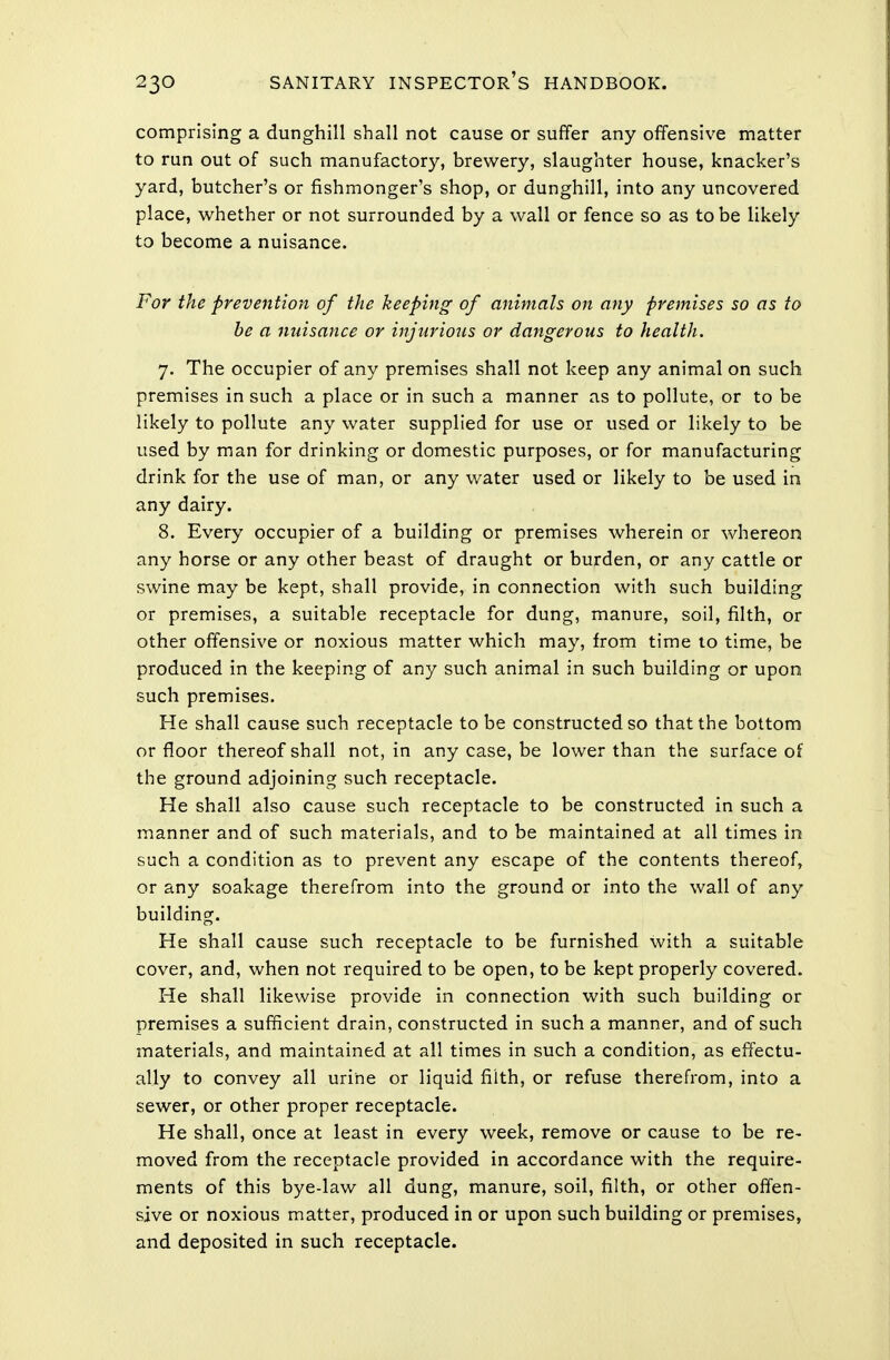 comprising a dunghill shall not cause or suffer any offensive matter to run out of such manufactory, brewery, slaughter house, knacker's yard, butcher's or fishmonger's shop, or dunghill, into any uncovered place, whether or not surrounded by a wall or fence so as to be likely to become a nuisance. For the prevention of the keeping of animals on any premises so as to be a nuisance or injurious or dangerous to health. 7. The occupier of any premises shall not keep any animal on such premises in such a place or in such a manner as to pollute, or to be likely to pollute any water supplied for use or used or likely to be used by man for drinking or domestic purposes, or for manufacturing drink for the use of man, or any water used or likely to be used in any dairy. 8. Every occupier of a building or premises wherein or whereon any horse or any other beast of draught or burden, or any cattle or swine may be kept, shall provide, in connection with such building or premises, a suitable receptacle for dung, manure, soil, filth, or other offensive or noxious matter which may, from time to time, be produced in the keeping of any such animal in such building or upon such premises. He shall cause such receptacle to be constructed so that the bottom or floor thereof shall not, in any case, be lower than the surface of the ground adjoining such receptacle. He shall also cause such receptacle to be constructed in such a manner and of such materials, and to be maintained at all times in such a condition as to prevent any escape of the contents thereof, or any soakage therefrom into the ground or into the wall of any building. He shall cause such receptacle to be furnished with a suitable cover, and, when not required to be open, to be kept properly covered. He shall likewise provide in connection with such building or premises a sufficient drain, constructed in such a manner, and of such materials, and maintained at all times in such a condition, as effectu- ally to convey all urine or liquid filth, or refuse therefrom, into a sewer, or other proper receptacle. He shall, once at least in every week, remove or cause to be re- moved from the receptacle provided in accordance with the require- ments of this bye-law all dung, manure, soil, filth, or other offen- sive or noxious matter, produced in or upon such building or premises, and deposited in such receptacle.