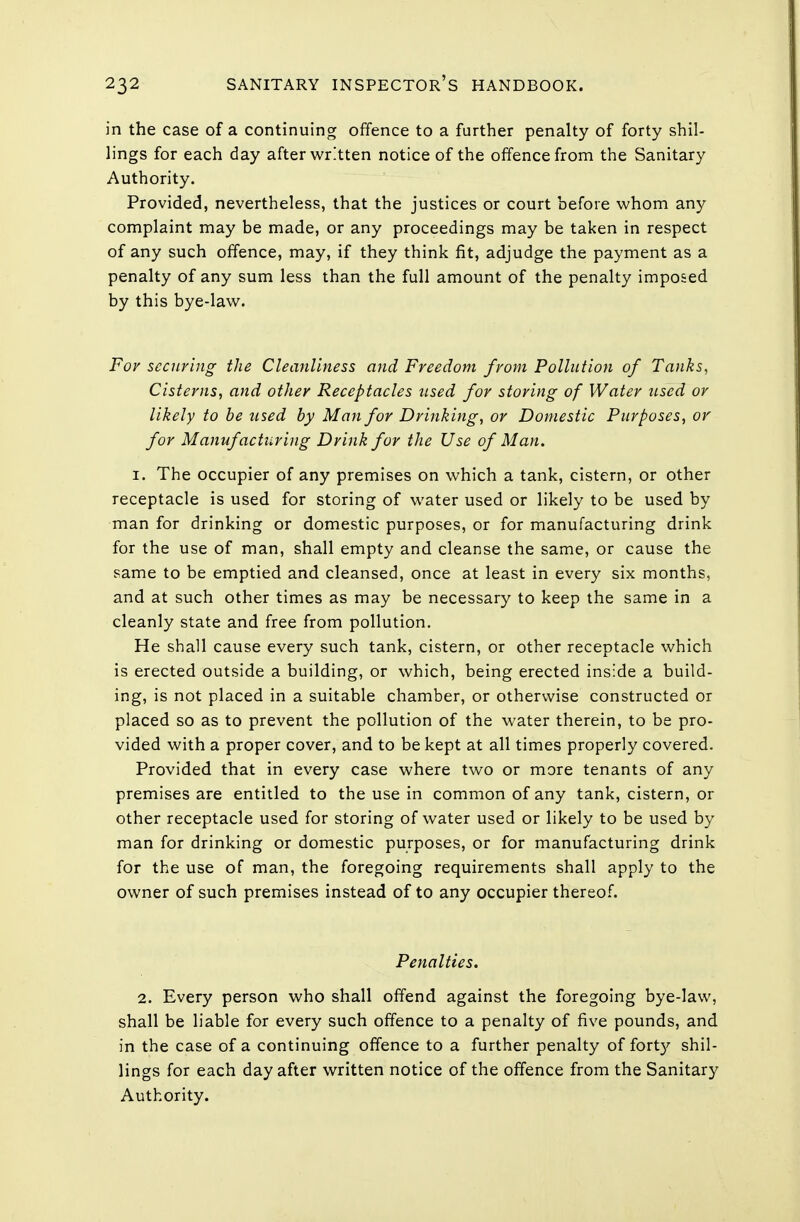 in the case of a continuing offence to a further penalty of forty shil- lings for each day after written notice of the offence from the Sanitary Authority. Provided, nevertheless, that the justices or court before whom any complaint may be made, or any proceedings may be taken in respect of any such offence, may, if they think fit, adjudge the payment as a penalty of any sum less than the full amount of the penalty imposed by this bye-law. For securing the Cleanliness and Freedom from Pollution of Tanks, Cisterns, and other Receptacles used for storing of Water used or likely to be used by Man for Drinking, or Domestic Purposes, or for Manufacturing Drink for the Use of Man. 1. The occupier of any premises on which a tank, cistern, or other receptacle is used for storing of water used or likely to be used by man for drinking or domestic purposes, or for manufacturing drink for the use of man, shall empty and cleanse the same, or cause the same to be emptied and cleansed, once at least in every six months, and at such other times as may be necessary to keep the same in a cleanly state and free from pollution. He shall cause every such tank, cistern, or other receptacle which is erected outside a building, or which, being erected inside a build- ing, is not placed in a suitable chamber, or otherwise constructed or placed so as to prevent the pollution of the water therein, to be pro- vided with a proper cover, and to be kept at all times properly covered. Provided that in every case where two or more tenants of any premises are entitled to the use in common of any tank, cistern, or other receptacle used for storing of water used or likely to be used by man for drinking or domestic purposes, or for manufacturing drink for the use of man, the foregoing requirements shall apply to the owner of such premises instead of to any occupier thereof. Penalties. 2. Every person who shall offend against the foregoing bye-law, shall be liable for every such offence to a penalty of five pounds, and in the case of a continuing offence to a further penalty of fort)'' shil- lings for each day after written notice of the offence from the Sanitary Authority.