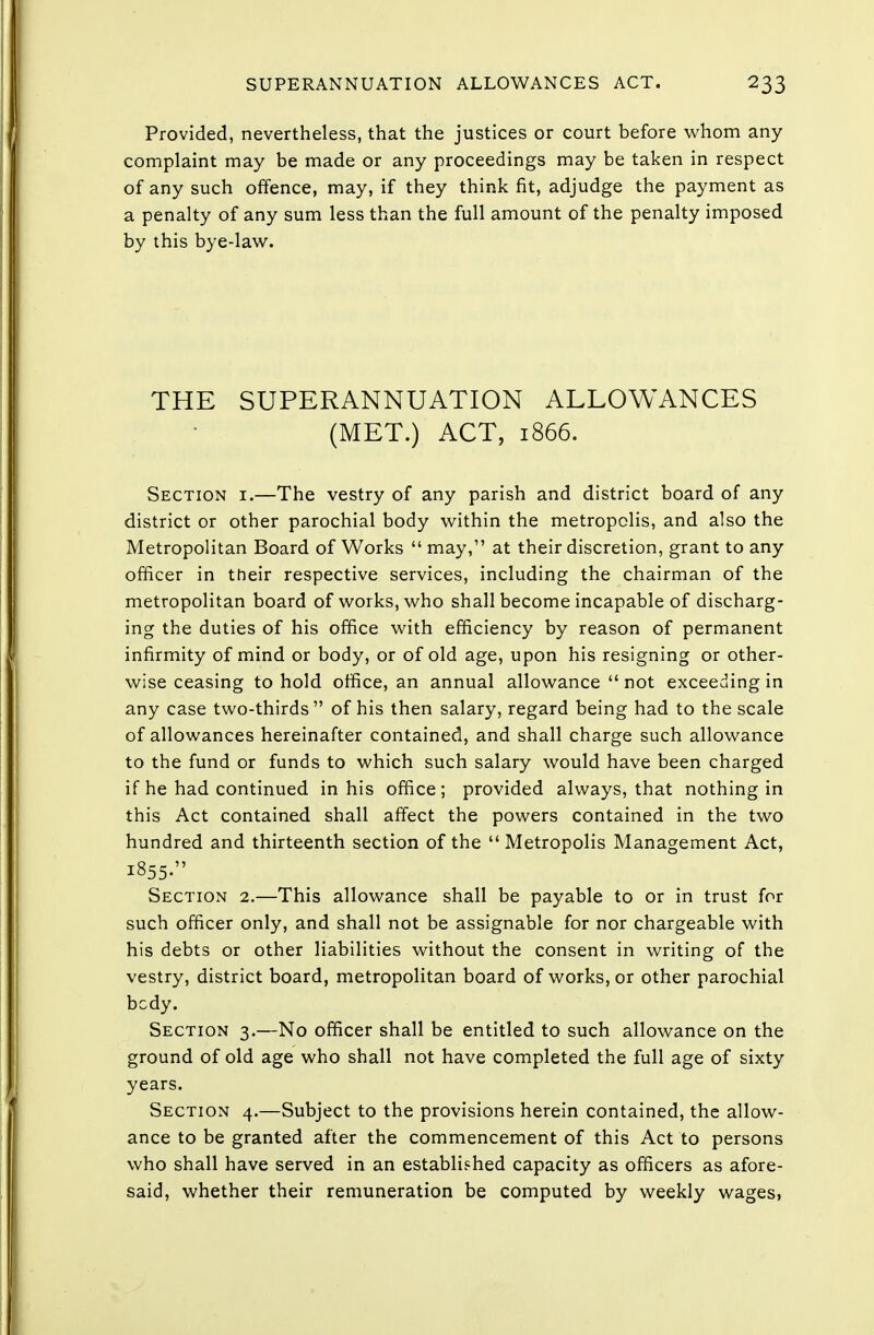 Provided, nevertheless, that the justices or court before whom any complaint may be made or any proceedings may be taken in respect of any such offence, may, if they think fit, adjudge the payment as a penalty of any sum less than the full amount of the penalty imposed by this bye-law. THE SUPERANNUATION ALLOWANCES (MET.) ACT, 1866. Section i.—The vestry of any parish and district board of any district or other parochial body within the metropolis, and also the Metropolitan Board of Works  may, at their discretion, grant to any officer in their respective services, including the chairman of the metropolitan board of works, who shall become incapable of discharg- ing the duties of his office with efficiency by reason of permanent infirmity of mind or body, or of old age, upon his resigning or other- wise ceasing to hold office, an annual allowance  not exceeding in any case two-thirds of his then salary, regard being had to the scale of allowances hereinafter contained, and shall charge such allowance to the fund or funds to which such salary would have been charged if he had continued in his office; provided always, that nothing in this Act contained shall affect the powers contained in the two hundred and thirteenth section of the  Metropolis Management Act, 1855. Section 2.—This allowance shall be payable to or in trust for such officer only, and shall not be assignable for nor chargeable with his debts or other liabilities without the consent in writing of the vestry, district board, metropolitan board of works, or other parochial body. Section 3.—No officer shall be entitled to such allowance on the ground of old age who shall not have completed the full age of sixty years. Section 4.—Subject to the provisions herein contained, the allow- ance to be granted after the commencement of this Act to persons who shall have served in an established capacity as officers as afore- said, whether their remuneration be computed by weekly wages,