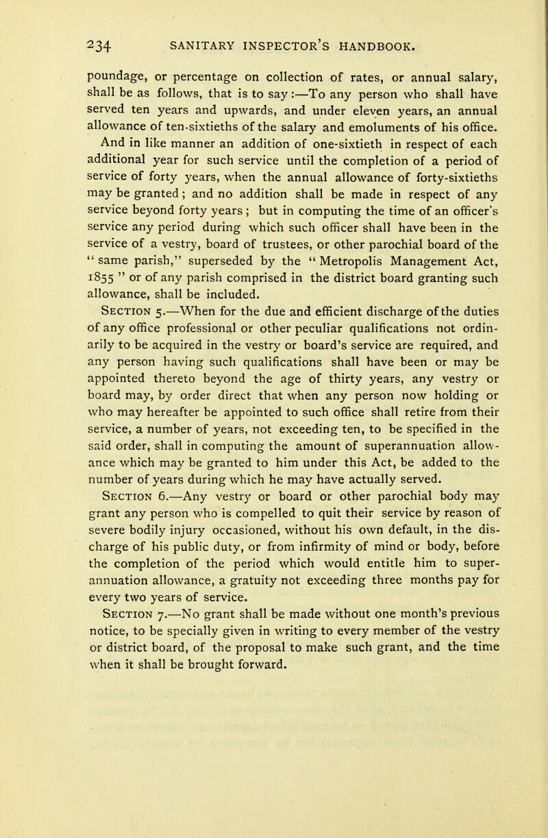 poundage, or percentage on collection of rates, or annual salary, shall be as follows, that is to say:—To any person who shall have served ten years and upwards, and under eleven years, an annual allowance of ten-sixtieths of the salary and emoluments of his office. And in like manner an addition of one-sixtieth in respect of each additional year for such service until the completion of a period of service of forty years, when the annual allowance of forty-sixtieths may be granted; and no addition shall be made in respect of any service beyond forty years ; but in computing the time of an officer's service any period during which such officer shall have been in the service of a vestry, board of trustees, or other parochial board of the  same parish, superseded by the  Metropolis Management Act, 1855  or of any parish comprised in the district board granting such allowance, shall be included. Section 5.—When for the due and efficient discharge of the duties of any office professional or other peculiar qualifications not ordin- arily to be acquired in the vestry or board's service are required, and any person having such qualifications shall have been or may be appointed thereto beyond the age of thirty years, any vestry or board may, by order direct that when any person now holding or who may hereafter be appointed to such office shall retire from their service, a number of years, not exceeding ten, to be specified in the said order, shall in computing the amount of superannuation allow- ance which may be granted to him under this Act, be added to the number of years during which he may have actually served. Section 6.—Any vestry or board or other parochial body may grant any person who is compelled to quit their service by reason of severe bodily injury occasioned, without his own default, in the dis- charge of his public duty, or from infirmity of mind or body, before the completion of the period which would entitle him to super- annuation allowance, a gratuity not exceeding three months pay for every two years of service. Section 7.—No grant shall be made without one month's previous notice, to be specially given in writing to every member of the vestry or district board, of the proposal to make such grant, and the time when it shall be brought forward.