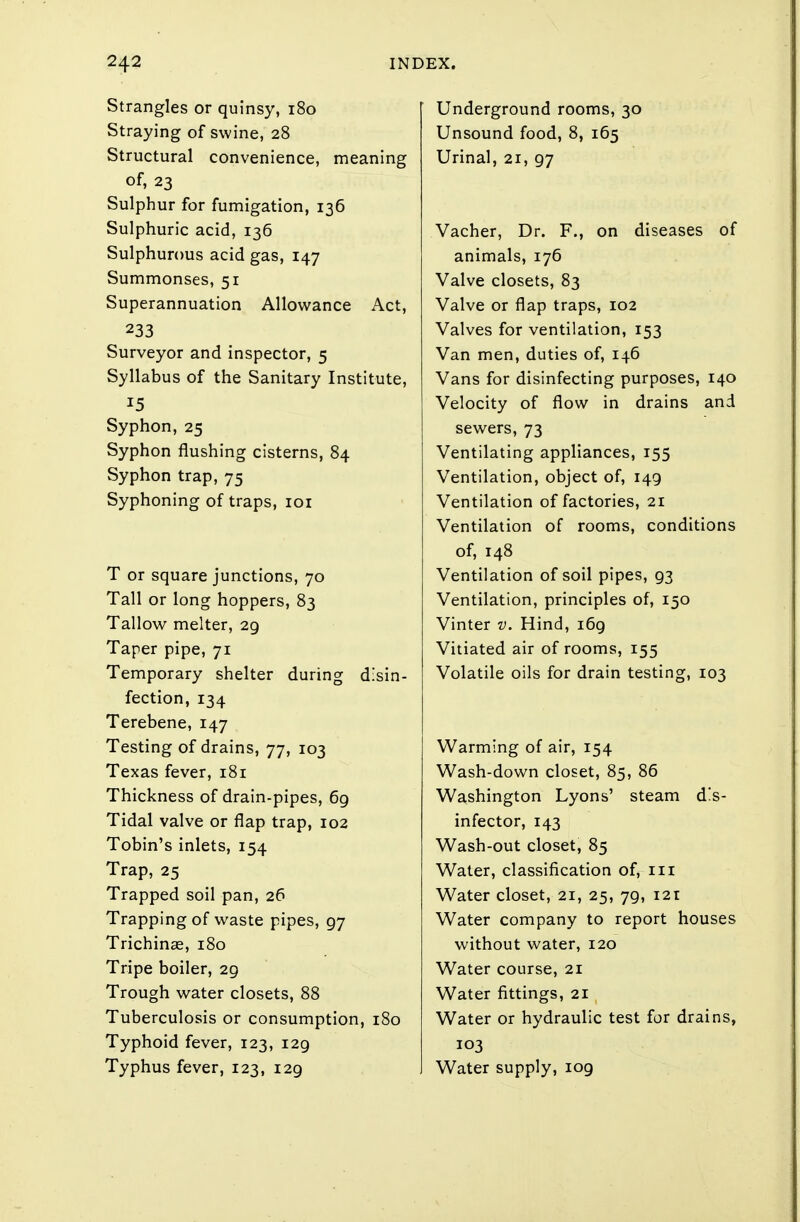 Strangles or quinsy, 180 Straying of swine, 28 Structural convenience, meaning of, 23 Sulphur for fumigation, 136 Sulphuric acid, 136 Sulphurous acid gas, 147 Summonses, 51 Superannuation Allowance Act, 233 Surveyor and inspector, 5 Syllabus of the Sanitary Institute, 15 Syphon, 25 Syphon flushing cisterns, 84 Syphon trap, 75 Syphoning of traps, 101 T or square junctions, 70 Tall or long hoppers, 83 Tallow melter, 29 Taper pipe, 71 Temporary shelter during disin- fection, 134 Terebene, 147 Testing of drains, 77, 103 Texas fever, 181 Thickness of drain-pipes, 69 Tidal valve or flap trap, 102 Tobin's inlets, 154 Trap, 25 Trapped soil pan, 26 Trapping of waste pipes, 97 Trichinae, 180 Tripe boiler, 29 Trough water closets, 88 Tuberculosis or consumption, 180 Typhoid fever, 123, 129 Typhus fever, 123, 129 Underground rooms, 30 Unsound food, 8, 165 Urinal, 21, 97 Vacher, Dr. F., on diseases of animals, 176 Valve closets, 83 Valve or flap traps, 102 Valves for ventilation, 153 Van men, duties of, 146 Vans for disinfecting purposes, 140 Velocity of flow in drains and sewers, 73 Ventilating appliances, 155 Ventilation, object of, 149 Ventilation of factories, 21 Ventilation of rooms, conditions of, 148 Ventilation of soil pipes, 93 Ventilation, principles of, 150 Vinter v. Hind, 169 Vitiated air of rooms, 155 Volatile oils for drain testing, 103 Warming of air, 154 Wash-down closet, 85, 86 Washington Lyons' steam d'.s- infector, 143 Wash-out closet, 85 Water, classification of, 111 Water closet, 21, 25, 79, 121 Water company to report houses without water, 120 Water course, 21 Water fittings, 21 Water or hydraulic test for drains, 103 Water supply, 109