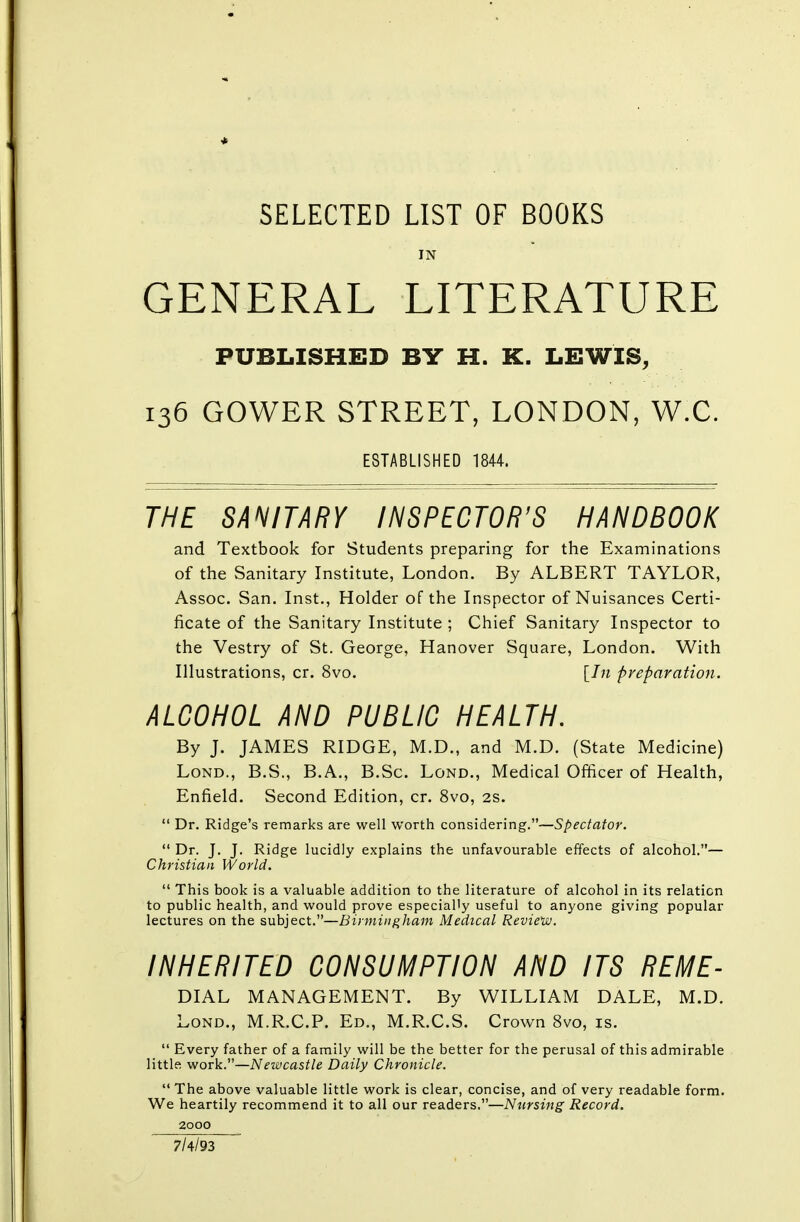 SELECTED LIST OF BOOKS IN GENERAL LITERATURE PUBLISHED BY H. K. LEWIS, 136 GOWER STREET, LONDON, W.C. ESTABLISHED 1844. THE SANITARY INSPECTOR'S HANDBOOK and Textbook for Students preparing for the Examinations of the Sanitary Institute, London. By ALBERT TAYLOR, Assoc. San. Inst., Holder of the Inspector of Nuisances Certi- ficate of the Sanitary Institute ; Chief Sanitary Inspector to the Vestry of St. George, Hanover Square, London. With Illustrations, cr. 8vo. [In preparation. ALCOHOL AND PUBLIC HEALTH. By J. JAMES RIDGE, M.D., and M.D. (State Medicine) Lond., B.S., B.A., B.Sc. Lond., Medical Officer of Health, Enfield. Second Edition, cr. 8vo, 2S.  Dr. Ridge's remarks are well worth considering.—Spectator.  Dr. J. J. Ridge lucidly explains the unfavourable effects of alcohol.— Christian World.  This book is a valuable addition to the literature of alcohol in its relation to public health, and would prove especially useful to anyone giving popular lectures on the subject.—Birmingham Medical Review. INHERITED CONSUMPTION AND ITS REME- DIAL MANAGEMENT. By WILLIAM DALE, M.D. Lond., M.R.C.P. Ed., M.R.C.S. Crown 8vo, is.  Every father of a family will be the better for the perusal of this admirable little work.—Newcastle Daily Chronicle.  The above valuable little work is clear, concise, and of very readable form. We heartily recommend it to all our readers.—Nursing Record. 2000 7/4/93