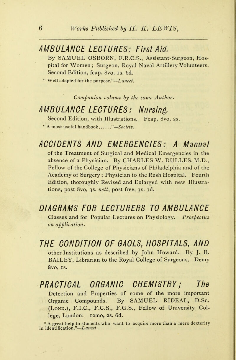 AMBULANCE LECTURES: First Aid. By SAMUEL OSBORN, F.R.C.S., Assistant-Surgeon, Hos- pital for Women ; Surgeon, Royal Naval Artillery Volunteers. Second Edition, fcap. 8vo, is. 6d.  Well adapted for the purpose.—Lancet. Companion volume by the same Author. AMBULANCE LECTURES: Nursing. Second Edition, with Illustrations. Fcap. 8vo, 2s. A most useful handbook ''—Society. ACCIDENTS AND EMERGENCIES: A Manual of the Treatment of Surgical and Medical Emergencies in the absence of a Physician. By CHARLES W. DULLES, M.D., Fellow of the College of Physicians of Philadelphia and of the Academy of Surgery ; Physician to the Rush Hospital. Fourth Edition, thoroughly Revised and Enlarged with new Illustra- tions, post 8vo, 3s. nett, post free, 3s. 3d. DIAGRAMS FOR LECTURERS TO AMBULANCE Classes and for Popular Lectures on Physiology. Prospectus on application. THE CONDITION OF GAOLS, HOSPITALS, AND other Institutions as described by John Howard. By J. B. BAILEY, Librarian to the Royal College of Surgeons, Demy 8vo, is. PRACTICAL ORGANIC CHEMISTRY; The Detection and Properties of some of the more important Organic Compounds. By SAMUEL RIDEAL, D.Sc. (Lond.), F.I.C., F.C.S., F.G.S., Fellow of University Col- lege, London. i2mo, 2s. 6d.  A great help to students who want to acquire more than a mere dexterity in identification.—Lancet.