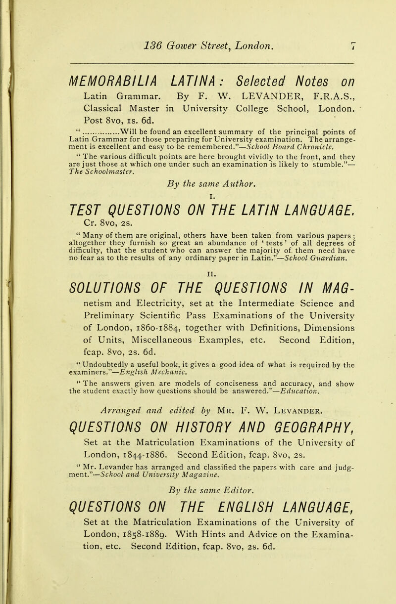 MEMORABILIA LATIN A: Selected Notes on Latin Grammar. By F. W. LEVANDER, F.R.A.S., Classical Master in University College School, London. Post 8vo, is. 6d.  Will be found an excellent summary of the principal points of Latin Grammar for those preparing for University examination. The arrange- ment is excellent and easy to be remembered.—School Board Chronicle.  The various difficult points are here brought vividly to the front, and they are just those at which one under such an examination is likely to stumble.— The Schoolmaster. By the same Author. i. TEST QUESTIONS ON THE LATIN LANGUAGE. Cr. 8vo, 2S.  Many of them are original, others have been taken from various papers ; altogether they furnish so great an abundance of ' tests ' of all degrees of difficulty, that the student who can answer the majority of. them need have no fear as to the results of any ordinary paper in Latin.—School Guardian. II. SOLUTIONS OF THE QUESTIONS IN MAG- netism and Electricity, set at the Intermediate Science and Preliminary Scientific Pass Examinations of the University of London, 1860-1884, together with Definitions, Dimensions of Units, Miscellaneous Examples, etc. Second Edition, fcap. 8vo, 2s. 6d.  Undoubtedly a useful book, it gives a good idea of what is required by the examiners.—English Mechanic.  The answers given are models of conciseness and accuracy, and show the student exactly how questions should be answered.—Education. Arranged and edited by Mr. F. W. Levander. QUESTIONS ON HISTORY AND GEOGRAPHY, Set at the Matriculation Examinations of the University of London, 1844-1886. Second Edition, fcap. 8vo, 2s.  Mr. Levander has arranged and classified the papers with care and judg- ment.— School and University Magazine. By the same Editor. QUESTIONS ON THE ENGLISH LANGUAGE, Set at the Matriculation Examinations of the University of London, 1858-1889. With Hints and Advice on the Examina- tion, etc. Second Edition, fcap. 8vo, 2s. 6d.