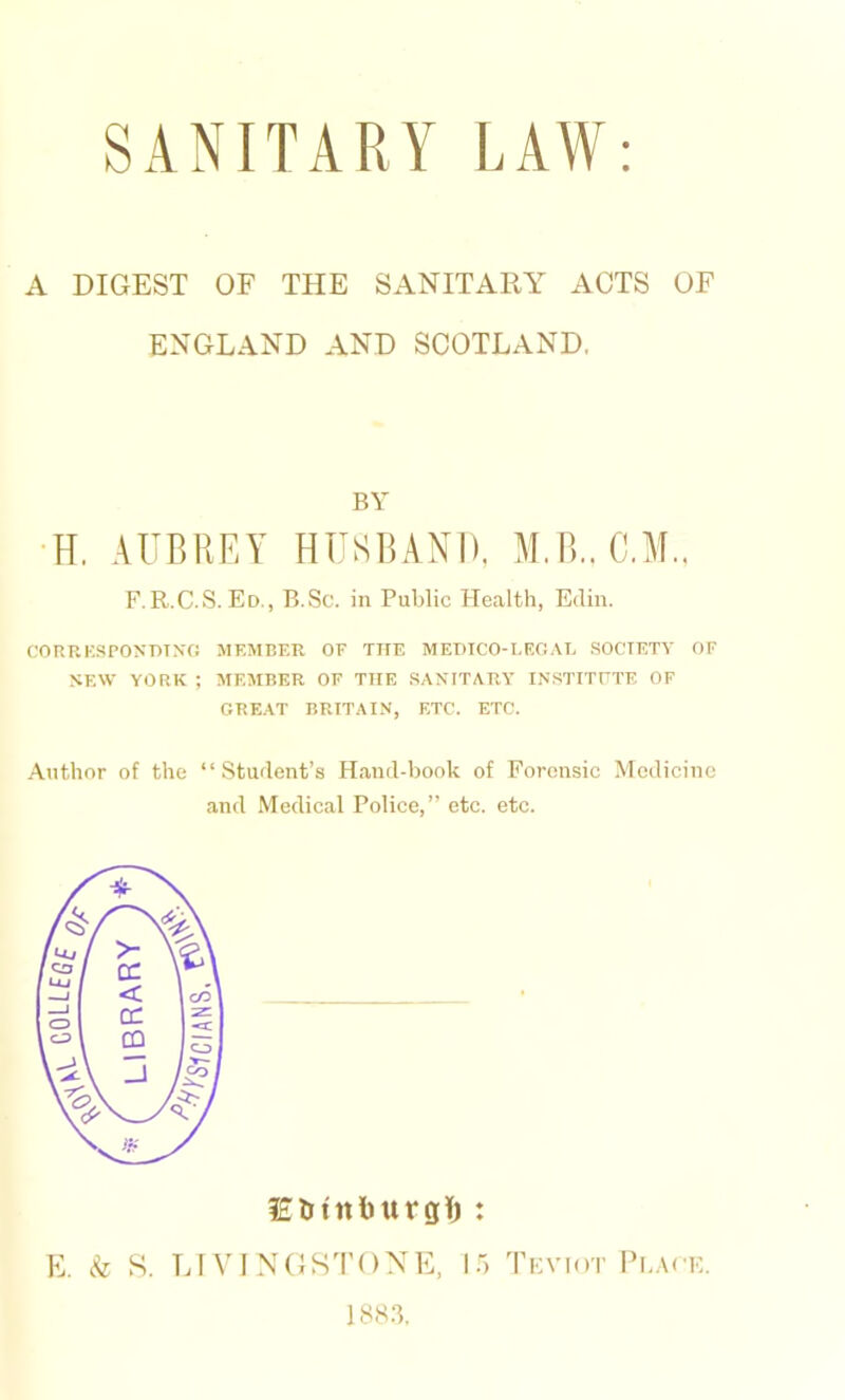 A DIGEST OF THE SANITARY ACTS OF ENGLAND AND SCOTLAND. BY H. AUBREY HUSBAND. M.B.. C.M.. F.R.C.S. Ed., B.Sc. in Public Health, Ediu. CORRKSPOXDTNG MEMBER OE THE MEDICO-LEOAE .SOCIETY OF SEW YORK ; MEMBER OF THE SASITARY INSTITFTE OF GREAT BRITAIN, ETC. ETC. Author of the “Student’s H.and-book of Forensic Medicine and Medical Police,” etc. etc. lEUtnburgl) : E. Sz S. LIVINGSTONE, 15 Tfviot PbAcK. 18S.T