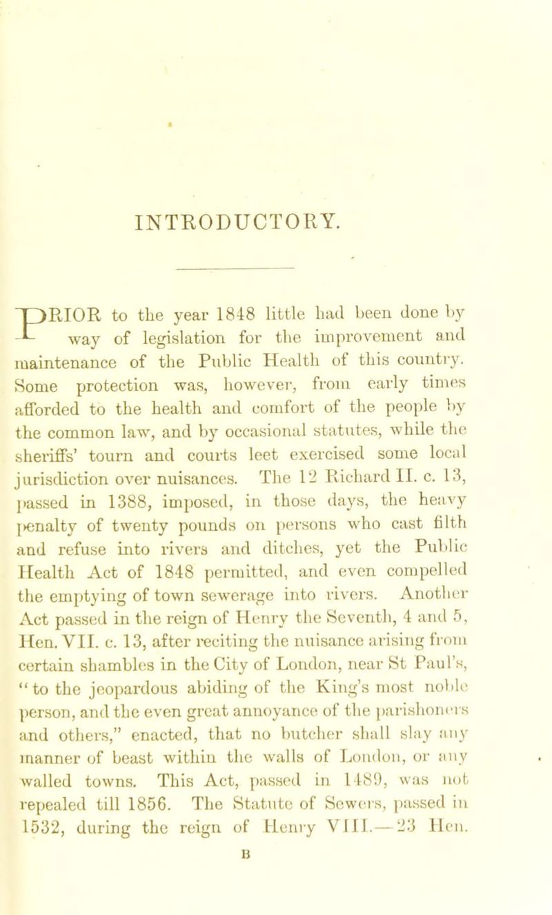 INTRODUCTORY. RIOR to the year 1848 little had been done by way of legislation for the impi’ovement and maintenance of the Pidilic Health ot this country. Some protection was, howevei', from early times afforded to the health and comfort of the people by the common law, and by occasional statutes, while the sheriffs’ tourn and courts leet exercised some local jurisdiction over nuisances. The 12 Richard II. c. 13, j>assed in 1388, imposed, in those days, the heavy {►enalty of twenty povinds on per.sons who cast filth and refuse into rivers and ditches, yet the Public Health Act of 1848 permitted, and even compelled the emptying of town sewerage into rivers. Another Act passed in the reign of Henry the Seventh, 4 and 5, Hen. VII. c. 13, after reciting the nuisance arising from certain shambles in the City of London, near St Paul’s, “to the jeopardous abiding of the King’s most noble person, and the even great annoyance of the j)arishonei s and others,” enacted, that no butcher shall slay any manner of beast within the walls of Lomloii, or any walled towns. This Act, passed in 1489, was not repealed till 1856. The Statute of Sow(ms, passed in 1532, during the reign of Henry VI11.— 23 Hen. u