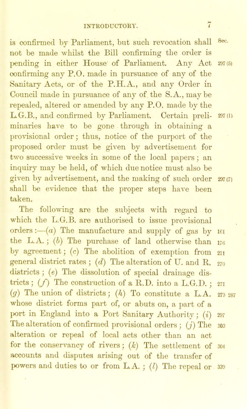 is oonfirmed by Parliament, but such revocation shall not be made whilst the Bill confirming the order is l>ending in either House of Parliament. Any Act 297(5) oonfirming any P.O. made in pursuance of any of the Sanitary Acts, or of the P.H.A., and any Order in Council made in pursuance of any of the S.A., maybe repealed, altered or amended by any P. 0. made by the L.G.B., and confirmed by Parliament. Certain preli- 297 (i) minaries have to be gone through in obtaining a pro\dsional oi’der; thus, notice of the purport of the proposed order must be given by advertisement for two successive weeks in some of the local papers ; an inquiry may be held, of which due notice must also be given by advertisement, and the making of such order 297(7) shall be evidence that the proper steps have been taken. The following are the subjects with regard to which the L.G.B. are authorised to issue provisional orders :—(a) The manufacture and supply of gas by lei the L.A. ; (6) The purchase of land otherwise than 176 by agreement; (c) The abolition of exemption from 211 general district rates ; (d) The alteration of U. and R. 270 districts ; (e) The dissolution of special drainage dis- tricts ; (/) The construction of a R.D. into a L.G.D. ; 271 (g) The union of districts; (h) To constitute a L.A. 279237 whose district forms part of, or abuts on, a part of a l>ort in England into a Port Sanitary Authority; (i) 297 The alteration of confirmed provisional orders ; (j) The 303 alteration or repeal of local acts other than an act for the conservancy of rivers; (k) The settlement of 3W accounts and disputes arising out of the transfer of powers and duties to or from L.A. ; (1) The repeal or 339