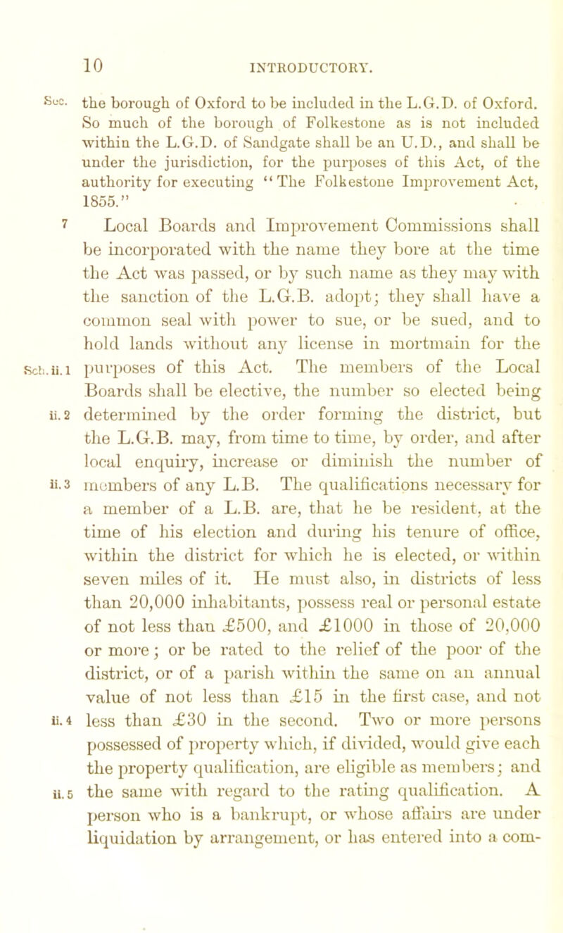 Sec. the borough of Oxford to be included in the L.G.D. of Oxford. So much of the borough of Folkestone as is not included within the L.G.D. of Sandgate shall be an U.D., and shall be under the jurisdiction, for the purposes of this Act, of the authority for executing “The Folkestone Improvement Act, 1855.” 7 Local Boards and Improvement Commissions shall be incorporated with the name they bore at the time the Act was passed, or by such name as they may with the sanction of the L.G.B. adopt; they .shall have a common seal witli power to sue, or be sued, and to hold lands without anj'' license in mortmain for the Sct.ii. 1 purposes of this Act. The members of the Local Boards shall be elective, the number so elected being ii. 2 determined by the order forming the district, but the L.G.B. may, from time to time, by order, and after local enquiry, increase or diminish the number of ii-3 members of any L.B. The qualifications necessary for a member of a L.B. are, that he be resident, at the time of his election and during his tenure of office, within the district for which he is elected, or within seven miles of it. He must also, in districts of less than 20,000 inhabitants, possess real or personal estate of not less than .£500, and £1000 in those of 20,000 or moj’e; or be rated to the relief of the poor of the di.strict, or of a parish within the same on an annual value of not less than £15 in the first case, and not ii. 4 less than £30 in the second. Two or more persons possessed of ])roperty which, if diHded, would give each the property qualification, are eligible as members; and ii.5 the same with regard to the rating qualification. A jierson who is a bankrupt, or whose affiims are under Liquidation by arrangement, or has entered into a com-