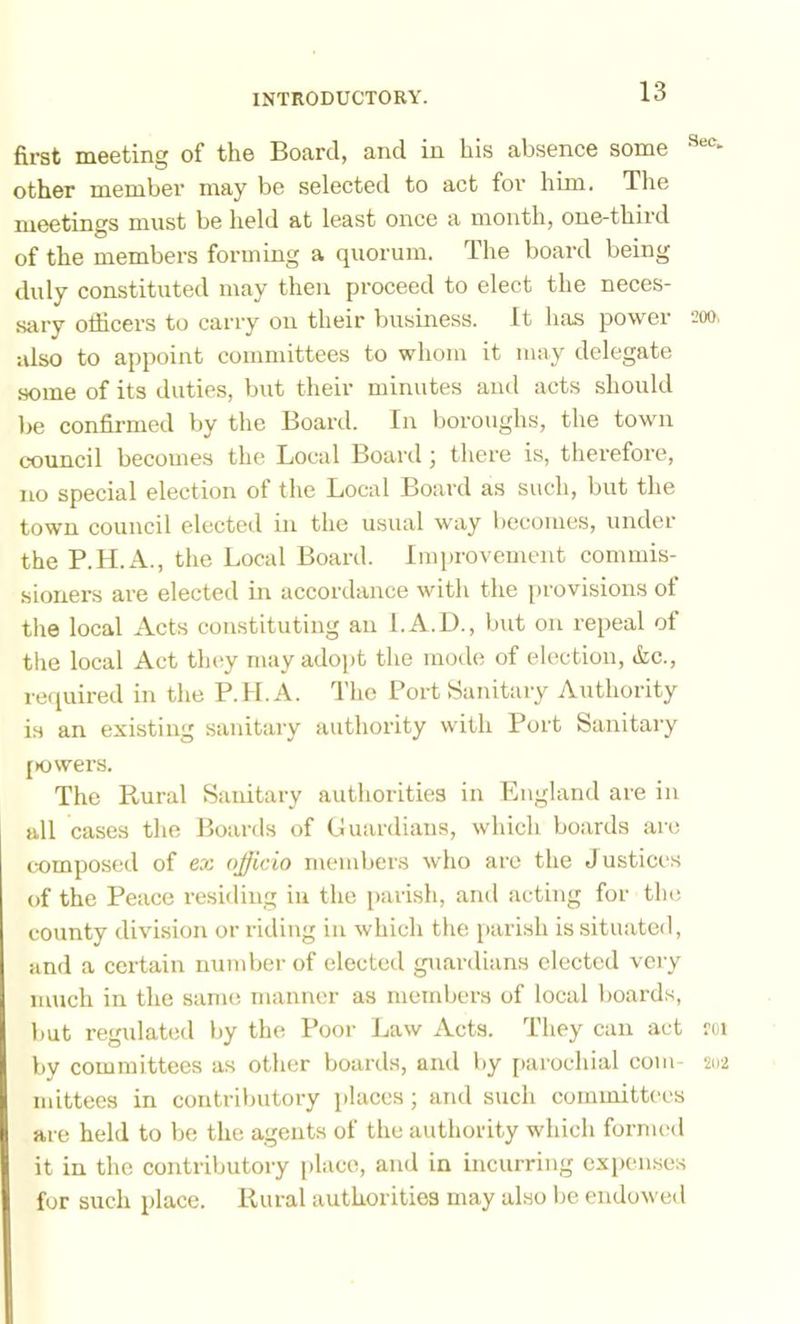 first meeting of the Board, and in his absence some other member may be selected to act for him. The meetings must be held at least once a month, one-third of the members forming a quorum. The board being duly constituted may then proceed to elect the neces- sary officers to carry on their business. It has power also to appoint committees to whom it may delegate .some of its duties, but their minutes and acts should be confii-med by the Board. In boroughs, the town council becomes the Local Board ; there is, therefore, no special election of the Local Board as such, but the town council elected in the usual way becomes, under the P.H.A., the Local Board. Improvement commis- sioners are elected in accordance with the provisions of the local Acts constituting an I.A.D., but on repeal ot tlie local Act tlu'y mayadoj)t the mode of election, &c., recpiired in the P.H.A. I’hc Port Sanitary Authority is an existing sanitary authority with Port Sanitary [Kjwers. The Rural Sanitary authorities in England are in all cases the Boards of Luardians, which boards are composed of ex ojjicio members who are the Justices of the Peace resiiling in the parish, and acting for the county division or riding in which tlie parish is situated, and a certain number of elected guardians elected vciy much in the same manner as members of local boards, but regulated by the Poor Law Acts. They can act by committees as other boards, and by [)arochial com mittecs in contrilmtory places; and such committees are held to be the agents of the authority which formed it in the contributory place, and in incurring expenses for such place. Rural authorities may also Ije endowed