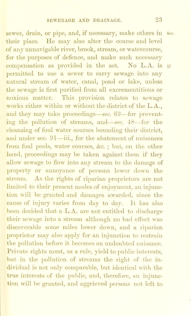 sewer, drain, or pipe, and, if necessary, make otliers in their place. He may also alter the course and level of any unnavigable river, brook, stream, or watercourse, for the purposes of defence, and make such necessary compemsation as provided in the act. No L.A. is permitted to use a sewer to carry sewage into any natural stream of water, canal, pond or lake, unless the sewage is tii'st purified from all excrementitious or noxious matter. This provision relates to sewage works either within or without the district of the L.A., and they may take proceedings—sec. 69—for prevent- ing the pollution of .streams, and—sec. 48—for the cleansing of foul water courses bounding theii' district, and under sec. 91—iii., for the abatement of nuisances from foul pools, water courses, &c. ; but, on the other hand, proceedings may be taken against them if they allow sewage to fiow into any stream to the damage of property or annoyance of i>ersons lower down the stream. As the rights of riparian ])ro])rietors are not limited to their present modes of enjoyment, an injunc- tion will be granted and damages awarded, since the cause of injury varies from day to day. It has also been decided that a L.A. are not entitled to discharge their sewage into a stream although no bad effect was discoverable .some miles lower down, and a riparian proprietor may also apjily for an injunction to resti-ain the pollution before it becomes an undoubted nuisance. Private rights must, as a nde, yield to pulilic intei'csts, but in the jjollution of streams the right of the in- ilividual is not only comparable, but identical with the true interests of the public, and, therefore, an injunc- tion will be granted, and aggi’ieved persons not left to Sec. 17